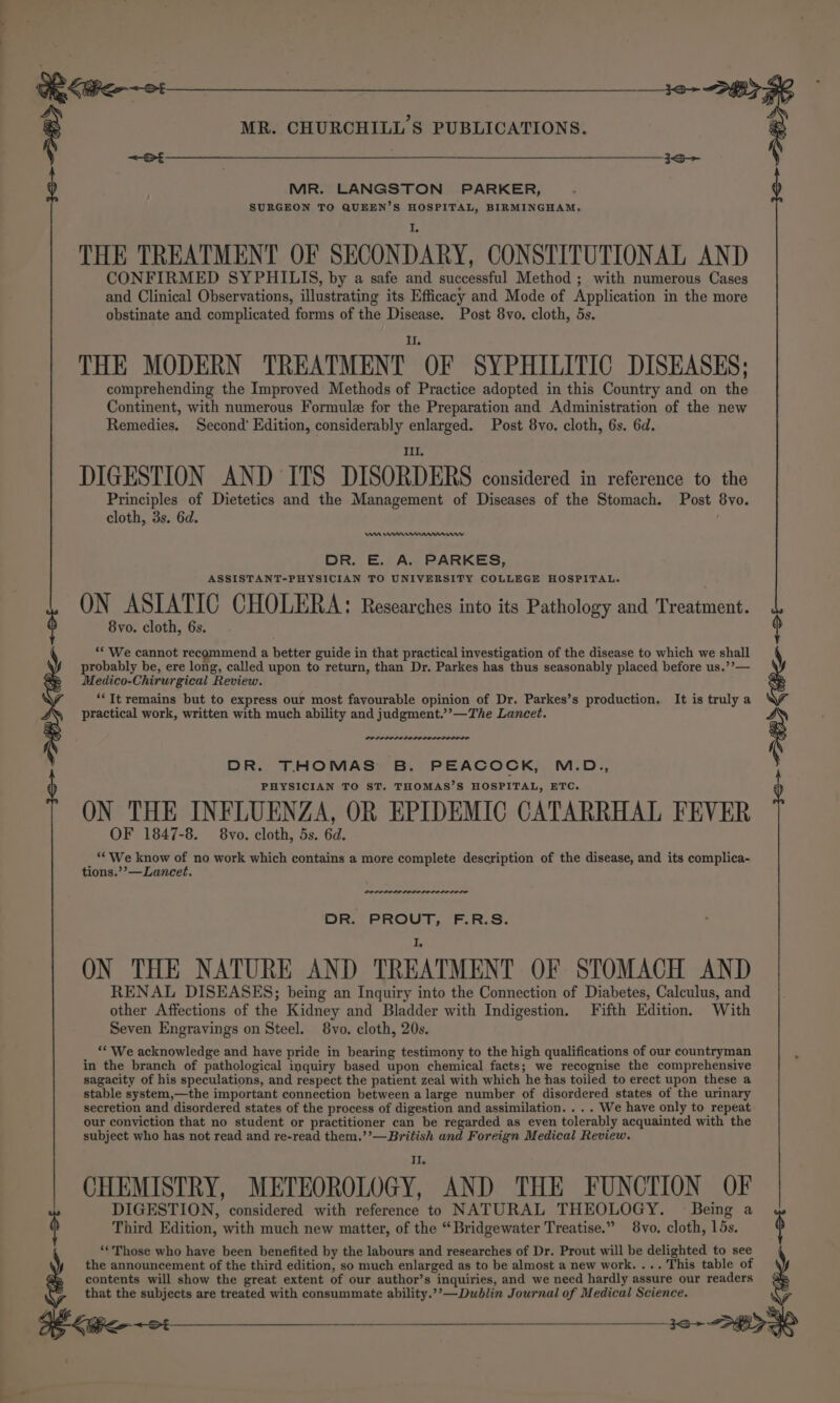 MR. LANGSTON PARKER, SURGEON TO QUEEN’S HOSPITAL, BIRMINGHAM, THE TREATMENT OF SECONDARY, CONSTITUTIONAL AND CONFIRMED SYPHILIS, by a safe and successful Method ; with numerous Cases and Clinical Observations, illustrating its Efficacy and Mode of Application in the more obstinate and complicated forms of the Disease. Post 8vo. cloth, 5s. THE MODERN TREATMENT OF SYPHILITIC DISEASES; comprehending the Improved Methods of Practice adopted in this Country and on the Continent, with numerous Formule for the Preparation and Administration of the new Remedies. Second’ Edition, considerably enlarged. Post 8vo. cloth, 6s. 6d. II, DIGESTION AND ITS DISORDERS considered in reference to the Principles of Dietetics and the Management of Diseases of the Stomach. Post 8vo. cloth, 3s. 6d. ; oe eae : MR. CHURCHILL'S PUBLICATIONS. 8 I Me wre mnnmewwv DR. E. A. PARKES, ASSISTANT-PHYSICIAN TO UNIVERSITY COLLEGE HOSPITAL. ON ASIATIC CHOLERA: Researches into its Pathology and Treatment. 8vo. cloth, 6s. ** We cannot recommend a better guide in that practical investigation of the disease to which we shall probably be, ere long, called upon to return, than Dr. Parkes has thus seasonably placed before us.’’— Medico-Chirurgical Review. IS &lt;&gt; **It remains but to express our most favourable opinion of Dr. Parkes’s production, It is truly a practical work, written with much ability and judgment.’’—The Lancet. g were, ON THE INFLUENZA, OR EPIDEMIC CATARRHAL FEVER OF 1847-8. 8vo. cloth, 5s. 6d. : fe er 7 no work which contains a more complete description of the disease, and its complica- POLELD DDL EL OLOL OLE LOLS DR. PROUT, F.R.S. ON THE NATURE AND TREATMENT OF STOMACH AND RENAL DISEASES; being an Inquiry into the Connection of Diabetes, Calculus, and other Affections of the Kidney and Bladder with Indigestion. Fifth Edition. With Seven Engravings on Steel. 8vo. cloth, 20s. ‘* We acknowledge and have pride in bearing testimony to the high qualifications of our countryman in the branch of pathological inquiry based upon chemical facts; we recognise the comprehensive sagacity of his speculations, and respect the patient zeal with which he has toiled to erect upon these a stable system,—the important connection between a large number of disordered states of the urinary secretion and disordered states of the process of digestion and assimilation. . . . We have only to repeat our conviction that no student or practitioner can be regarded as even tolerably acquainted with the subject who has not read and re-read them.’’—British and Foreign Medical Review. Ti CHEMISTRY, METEOROLOGY, AND THE FUNCTION OF DIGESTION, considered with reference to NATURAL THEOLOGY. Being a j DR. THOMAS B. PEACOCK, M.D., PHYSICIAN TO ST. THOMAS’S HOSPITAL, ETC. Third Edition, with much new matter, of the “Bridgewater Treatise.” 8vo. cloth, 15s. ‘‘Those who have been benefited by the labours and researches of Dr. Prout will be delighted to see the announcement of the third edition, so much enlarged as to be almost a new work. ... This table of contents will show the great extent of our author’s inquiries, and we need hardly assure our readers that the subjects are treated with consummate ability.’’—Dublin Journal of Medical Science. ee.