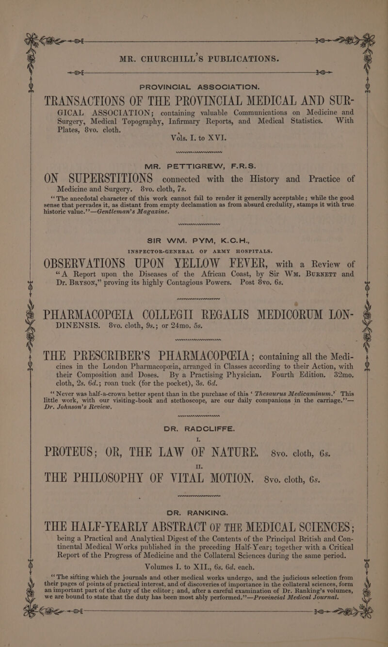 ’ &lt;B&gt; Keo ~st ee PROVINCIAL ASSOCIATION. TRANSACTIONS OF THE PROVINCIAL MEDICAL AND SUR- GICAL ASSOCIATION; containing valuable Communications on Medicine and Surgery, Medical Topography, Infirmary Reports, and Medical Statistics. With Plates, 8vo. cloth. Vols. I. to XVI. ww yey MIR. PETTIGREW, F.R. Ss. ON SUPERSTITIONS connected with the History and Practice of Medicine and Surgery. 8vo. cloth, 7s. “‘'The anecdotal character of this work cannot fail to render it generally acceptable; while the good sense that pervades it, as distant from empty declamation as from absurd credulity, stamps it with true historic value.??—Gentleman’s M. agazine. een SIR WM. PYM, K.C.H., INSPECTOR-GENERAL OF ARMY HOSPITALS. OBSERVATIONS UPON YELLOW FEVER, with a Review of “A Report upon the Diseases of the African Coast, by Sir Wm. Burnerr and Dr. Bryson,” proving its highly Contagious Powers. Post 8vo. 6s. wenn: PHARMACOPCIA COLLEGIL REGALIS MEDICORUM LON- DINENSIS. 8vo. cloth, 9s.; or 24mo., 5s. ems remem THE PRESCRIBER’S PHARMACOPGEIA ; containing all the Medi- cines in the London Pharmacopeeia, arranged in Classes Sebring to ake Action, with their Composition and Doses. By a Practising Physician, F ourth Edition, 32mo, cloth, 2s. 6d.; roan tuck (for the pocket), 3s. 6d. “* Never was half-a-crown better spent than in the purchase of this ‘ Thesawrus Medicaminum,’ This little work, with our visiting-book and stethoscope, are our daily companions in the carriage,’’— Dr. Johnson’s Review. AAA nnn DR. RADCLIFFE. PROTEUS: OR, THE LAW OF NATURE, avo. cloth, 6s. THE PHILOSOPHY OF VITAL MOTION. yo. cloth, 6s. rere: DR. RANKING. THE HALF-YEARLY ABSTRACT OF THE MEDICAL SCIENCES; being a Practical and Analytical Digest of the Contents of the Principal British and Con- tinental Medical Works published in the preceding Half-Year; together with a Critical Report of the Progress of Medicine and the Collateral Sciences during the same period. Volumes I. to XII., 6s. 6d. each. “The sifting which the journals and other medical works undergo, and the judicious selection from their pages of points of practical interest, and of discoveries of importance in the collateral sciences, form an important part of the duty of the editor ; and, after a careful examination of Dr. Ranking’s volumes, we are bound to state that the duty has been most ably performed.’’—Provincial Medical Journal. - f |