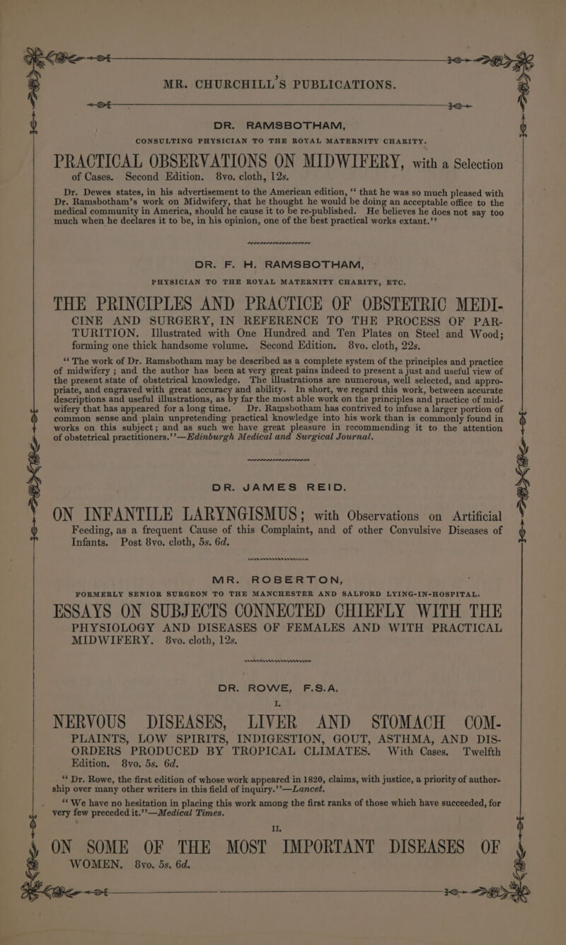 MR. CHURCHILL'S PUBLICATIONS. re ee tr DR. RAMSBOTHAM, of Cases. Second Edition. 8vo. cloth, 12s. Dr. Dewes states, in his advertisement to the American edition, ‘‘ that he was so much pleased with Dr. Ramsbotham’s work on Midwifery, that he thought he would be doing an acceptable office to the medical community in America, should he cause it to be re-published. He believes he does not say too much when he declares it to be, in his opinion, one of the best practical works extant.’’ POLO ne DR. F. H. RAMSBOTHAM, PHYSICIAN TO THE ROYAL MATERNITY CHARITY, ETC. THE PRINCIPLES AND PRACTICE OF OBSTETRIC MEDI- CINE AND SURGERY, IN REFERENCE TO THE PROCESS OF PAR- TURITION. Illustrated with One Hundred and Ten Plates on Steel and Wood; forming one thick handsome volume. Second Edition. 8vo. cloth, 22s. ‘The work of Dr. Ramsbotham may be described as a complete system of the principles and practice of midwifery ; and the author has been at very great pains indeed to present a just and useful view of the present state of obstetrical knowledge. The illustrations are numerous, well selected, and appro- priate, and engraved with great accuracy and ability. In short, we regard this work, between accurate descriptions and useful illustrations, as by far the most able work on the principles and practice of mid- wifery that has appeared foralong time. Dr. Ramsbotham has contrived to infuse a larger portion of common sense and plain unpretending practical knowledge into his work than is commonly found in works on this subject; and as such we have great pleasure in recommending it to the attention of obstetrical practitioners.’’—Kdinburgh Medical and Surgical Journal, DR. JAMES REID. ON INFANTILE LARYNGISMUS ; with Observations on Artificial Feeding, as a frequent Cause of this Complaint, and of other Convulsive Diseases of Infants. Post 8vo. cloth, 5s. 6d. Ue res rrr MR. ROBERTON, FORMERLY SENIOR SURGEON TO THE MANCHESTER AND SALFORD LYING-IN-HOSPITAL. ESSAYS ON SUBJECTS CONNECTED CHIEFLY WITH THE PHYSIOLOGY AND DISEASES OF FEMALES AND WITH PRACTICAL MIDWIFERY. 8vo. cloth, 12s. ene mmnnrw DR. ROWE, F.S.A. NERVOUS DISEASES, LIVER AND STOMACH COM- PLAINTS, LOW SPIRITS, INDIGESTION, GOUT, ASTHMA, AND DIS- ORDERS PRODUCED BY TROPICAL CLIMATES. With Cases. Twelfth Edition. 8vo. 5s. 6d. ‘* Dr. Rowe, the first edition of whose work appeared in 1820, claims, with justice, a priority of author- ship over many other writers in this field of inquiry.’’—Lancet, . “We have no hesitation in placing this work among the first ranks of those which have succeeded, for very few preceded it.’’—Medical Times. II. PRACTICAL OBSERVATIONS ON MIDWIFERY, with a Selection | | | S ON SOME OF THE MOST IMPORTANT DISEASES  WOMEN. 68vo. 5s. 6d. 96 &lt;&lt;: _____—_ 3o&gt;+ DBF