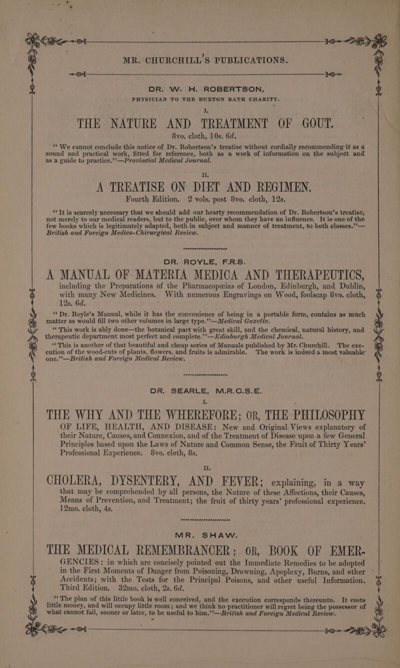 e Ue Ke ot 13+ SB SG MR. CHURCHILL’S PUBLICATIONS. | ° Sh ~&lt;S b DR. W. H. ROBERTSON, b PHYSICIAN TO THE BUXTON BATH CHARITY. THE NATURE AND TREATMENT OF GOUT. 8vo. cloth, 10s. 6d. “* We cannot conclude this notice of Dr. Robertson’s treatise without cordially recommending it as a sound and practical work, fitted for reference, both as a work of information on the subject and as a guide to practice.’’—Provincial Medical Journal. A TREATISE ON DIET AND REGIMEN, Fourth Edition. 2 vols. post 8vo. cloth, 12s. ‘*Tt is scarcely necessary that we should add our hearty recommendation of Dr. Robertson’s treatise, not merely to our medical readers, but to the public, over whom they have an influence. It is one of the few books which is legitimately adapted, both in subject and manner of treatment, to both classes.’’— British and Foreign Medico-Chirurgieal Review. DR. ROYLE, F.R.S. A MANUAL OF MATERIA MEDICA AND THERAPEUTICS, including the Preparations of the Pharmacopeeias of London, Edinburgh, and Dublin, with many New Medicines. With numerous Engrayings on Wood, foolscap 8vo. cloth, 12s. 6d. . ‘* Dr. Royle’s Manual, while it has the convenience of being in a portable form, contains as mach matter as would fill two other volumes in large type.’’—Medieal Gazette. ‘‘ This work is ably done—the botanical part with great skill, and the chemical, natural history, and therapeutic department most perfect and complete.’’—Edinburgh Medical Journal. ‘This is another of that beautiful and cheap series of Manuals published by Mr. Churchill. The exe- cution of the wood-cuts of plants, flowers, and fruits is admirable. The work is indeed a most valuable~ one.”’—British and Foreign Medical Review. wrens io —ZRS DR. SEARLE, M.R.C.S.E. THE WHY AND THE WHEREFORE; or, THE PHILOSOPHY OF LIFE, HEALTH, AND DISEASE: New and Original Views explanatory of their Nature, Causes, and Connexion, and of the Treatment of Disease upon a few General Principles based upon the Laws of Nature and Common Sense, the Fruit of Thirty Years’ Professional Experience. 8vo. cloth, 8s. i. CHOLERA, DYSENTERY, AND FEVER; explaining, in a way that may be comprehended by all persons, the Nature of these Affections, their Causes, Means of Prevention, and Treatment; the fruit of thirty years’ professional experience. 12mo. cloth, 4s. MR. SHAW. THE MEDICAL REMEMBRANCER; oR, BOOK OF EMER- GENCIES: in which are concisely pointed out the Immediate Remedies to be adopted in the First Moments of Danger from Poisoning, Drowning, Apoplexy, Burns, and other Accidents; with the Tests for the Principal Poisons, and other useful Information. Third Edition. 32mo. cloth, 2s. 6d. “The plan of this little book is well conceived, and the execution corresponds thereunto. It costs y little money, and will occupy little room; and we think no practitioner will regret being the possessor of what cannot fail, sooner or later, to be useful to him.’’—British and Foreign Medical Review. BZ