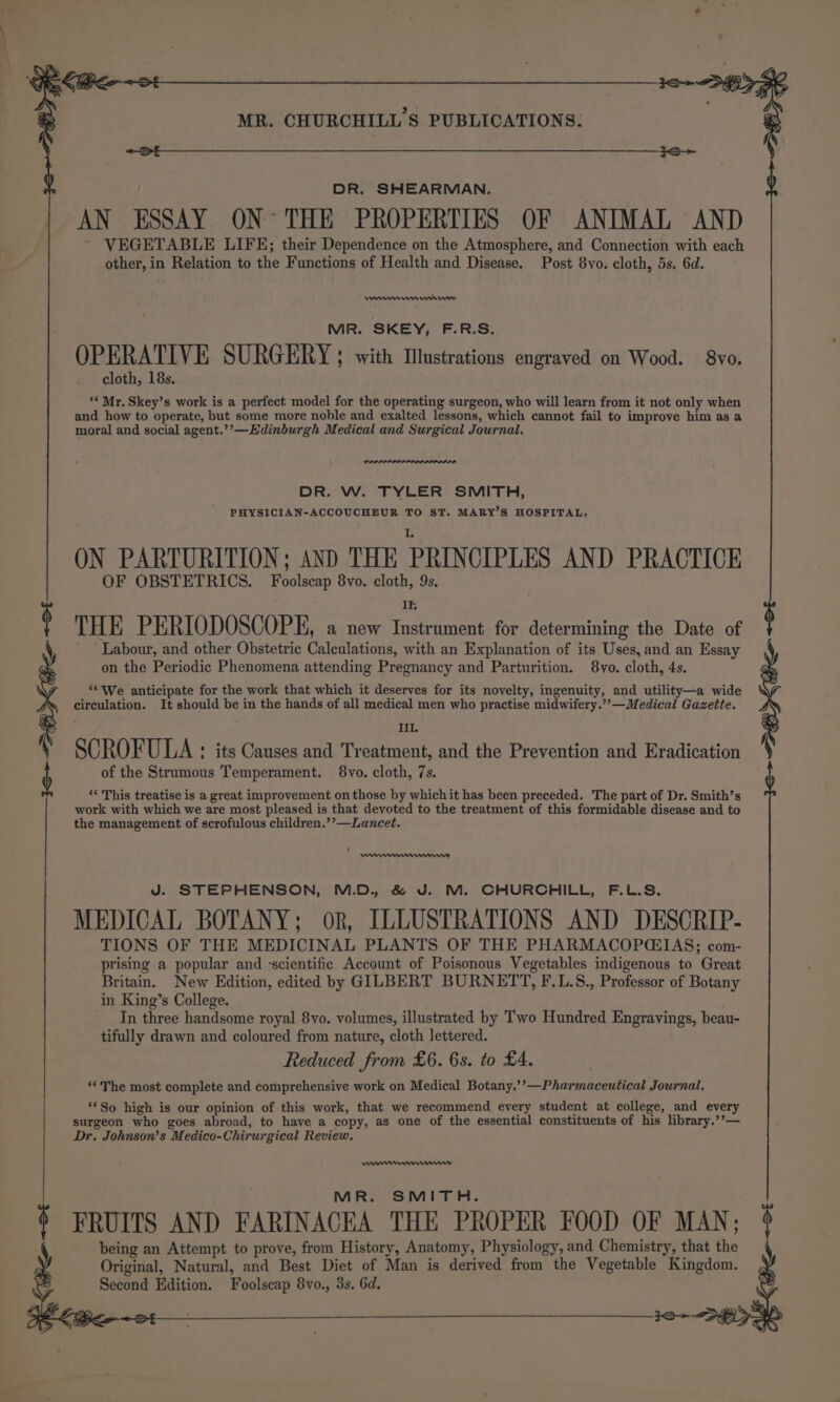 a a a a a a eT a DR. SHEARMAN. AN ESSAY ON° THE PROPERTIES OF ANIMAL AND VEGETABLE LIFE; their Dependence on the Atmosphere, and Connection with each other, in Relation to the Functions of Health and Disease. Post 8vo. cloth, 5s. 6d. enewwn wwrinw MR. SKEY, F.R.S.. OPERATIVE SURGERY; with Mlustrations engraved on Wood. §8vo. cloth, 18s. ‘Mr. Skey’s work is a perfect model for the operating surgeon, who will learn from it not only when and how to operate, but some more noble and exalted lessons, which cannot fail to improve him as a moral and social agent.’’—Edinburgh Medical and Surgical Journal, ne DR. W. TYLER SMITH, PHYSICIAN-ACCOUCHEUR TO ST. MARY’S HOSPITAL. ON PARTURITION; AND THE PRINCIPLES AND PRACTICE OF OBSTETRICS. Foolscap 8vo. cloth, 9s, THE PERIODOSCOPE, a new Hiei for determining the Date of Labour, and other Obstetric Calculations, with an Explanation of its Uses, and an Essay on the Periodic Phenomena attending Pregnancy and Parturition. 8vo. cloth, 4s. ‘We anticipate for the work that which it deserves for its novelty, ingenuity, and utility—a wide circulation. It should be in the hands of all medical men who practise midwifery.”’—Medical Gazette. IIl. SCROFULA : its Causes and Treatment, and the Prevention and Eradication ) of the Strumous Temperament. $8vo. cloth, 7s. ‘‘ This treatise is a great improvement on those by whichit has been preceded. The part of Dr. Smith’s work with which we are most pleased is that devoted to the treatment of this formidable disease and to the management of scrofulous children.’’—Lancet. i eee remo J. STEPHENSON, M.D. &amp; J. M. CHURCHILL, F.L.S. MEDICAL BOTANY; or, ILLUSTRATIONS AND DESCRIP- TIONS OF THE MEDICINAL PLANTS OF THE PHARMACOPCEIAS; com- prising a popular and ‘scientific Account of Poisonous Vegetables indigenous to Great Britain. New Edition, edited by GILBERT BURNETT, F.L.S., Professor of Botany in King’s College. In three handsome royal 8yvo. volumes, illustrated by Two Hundred Engravings, beau- tifully drawn and coloured from nature, cloth lettered. Reduced from £6. 6s. to £4, ‘The most complete and comprehensive work on Medical Botany.’’—Pharmaceutical Journal, ‘So high is our opinion of this work, that we recommend every student at college, and every surgeon who goes abroad, to have a copy, as one of the essential constituents of his library.’’— Dr. Johnson’s Medico-Chirurgical Review. My MR. SMITH. ¢ FRUITS AND FARINACEA THE PROPER FOOD OF MAN; being an Attempt to prove, from History, Anatomy, Physiology, and Chemistry, that the Original, Natural, and Best Diet of Man is derived from the Vegetable Kingdom. Second Edition. Foolscap 8vo., 3s. 6d. a