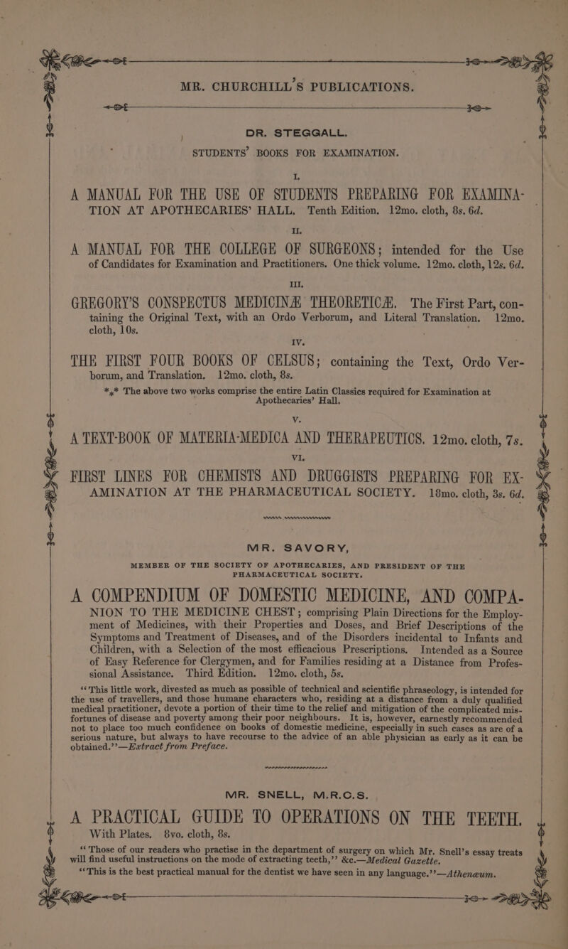Ta Cen—ot MR. CHURCHILL'S PUBLICATIONS. DR. STEGGALL. TION AT APOTHECARIES’ HALL. Tenth Edition. 12mo. cloth, 8s. 6d. II. A MANUAL FOR THE COLLEGE OF SURGEONS; intended for the Use of Candidates for Examination and Practitioners. One thick volume. 12mo. cloth, 12s. 6d. III. GREGORY'S CONSPECTUS MEDICINA: THEORETICA. The First Part, con- taining the Original Text, with an Ordo Verborum, and Literal Translation. 12mo. cloth, 10s. , IV THE FIRST FOUR BOOKS OF CELSUS; containing the Text, Ordo Ver- borum, and Translation, 12mo. cloth, 8s. *,* The above two works comprise the entire Latin Classics required for Examination at Apothecaries’ Hall, V. A TEXT-BOOK OF MATERIA-MEDICA AND THERAPEUTICS, 12mo. cloth, 7s. VI. FIRST LINES FOR CHEMISTS AND DRUGGISTS PREPARING FOR EX- AMINATION AT THE PHARMACEUTICAL SOCIETY. 18mo. cloth, 3s. 6d. nnn ner STUDENTS’ BOOKS FOR EXAMINATION. I. A MANUAL FOR THE USE OF STUDENTS PREPARING FOR EXAMINA- | MR. SAVORY, MEMBER OF THE SOCIETY OF APOTHECARIES, AND PRESIDENT OF THE PHARMACEUTICAL SOCIETY. A COMPENDIUM OF DOMESTIC MEDICINE, AND COMPA- NION TO THE MEDICINE CHEST; comprising Plain Directions for the Employ- ment of Medicines, with their Properties and Doses, and Brief Descriptions of the Symptoms and Treatment of Diseases, and of the Disorders incidental to Infants and Children, with a Selection of the most efficacious Prescriptions. Intended as a Source of Easy Reference for Clergymen, and for Families residing at a Distance from Profes- sional Assistance. Third Edition. 12mo. cloth, 5s. ‘This little work, divested as much as possible of technical and scientific phraseology, is intended for the use of travellers, and those humane characters who, residing at a distance from a duly qualified medical practitioner, devote a portion of their time to the relief and mitigation of the complicated mis- fortunes of disease and poverty among their poor neighbours. It is, however, earnestly recommended not to place too much confidence on books of domestic medicine, especially in such cases as are of a serious nature, but always to have recourse to the advice of an able physician as early as it can be obtained.’’—Eatract from Preface. MR. SNELL, M.R.C.S. A PRACTICAL GUIDE TO OPERATIONS ON THE TEETH, ¢ With Plates. 8vo. cloth, 8s. ‘* Those of our readers who practise in the department of surgery on which Mr. Snell’s essay treats will find useful instructions on the mode of extracting teeth,’’ &amp;c.—Medical Guzette. ‘This is the best practical manual for the dentist we have seen in any language.’’—Atheneum. Kee Sle ~2 — &lt;&lt;