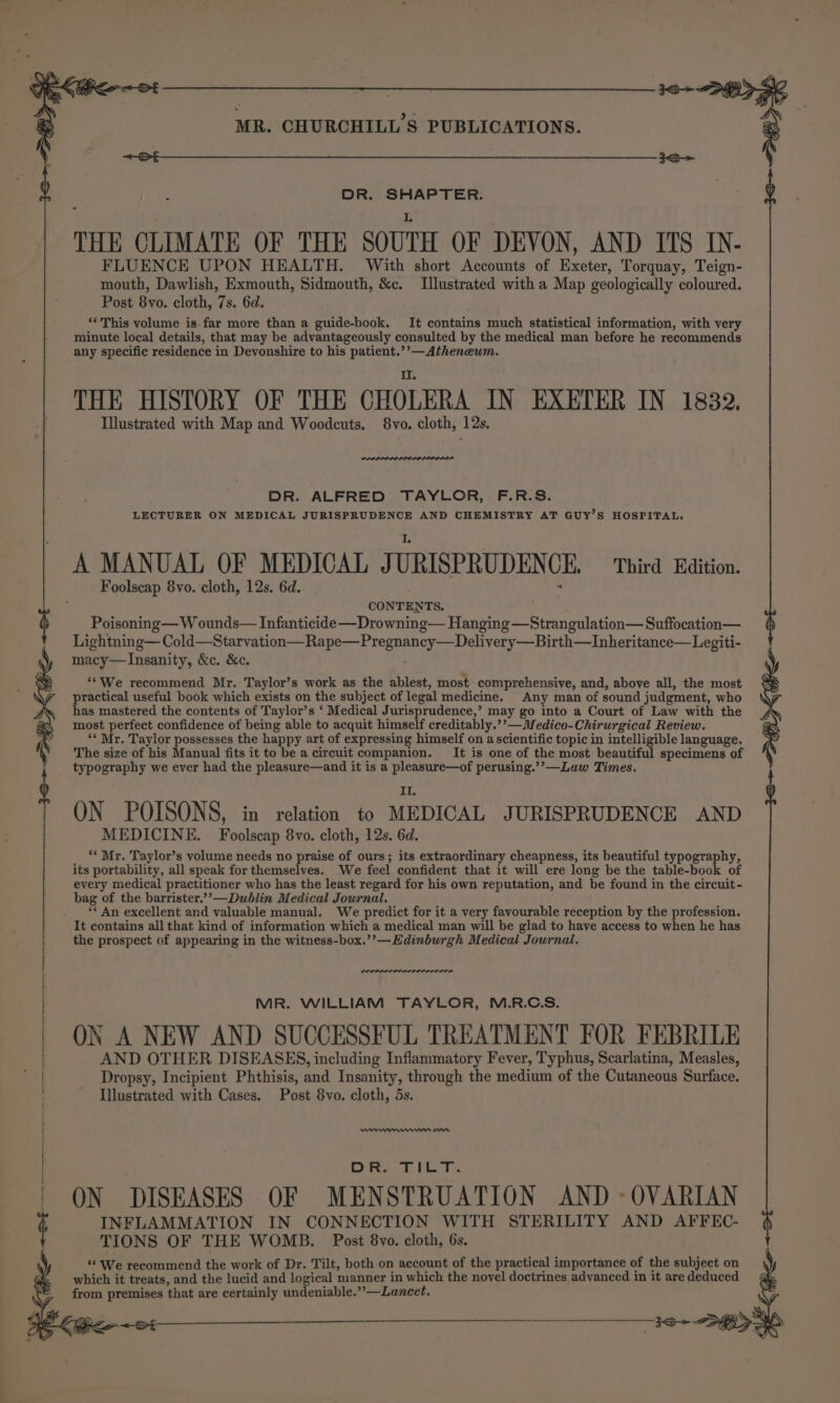i ca a a a ene ee een EE ee FLUENCE UPON HEALTH. With short Accounts of Exeter, Torquay, Teign- mouth, Dawlish, Exmouth, Sidmouth, &amp;c. Illustrated with a Map geologically coloured. Post 8vo. cloth, 7s. 6d. ; ‘This volume is. far more than a guide-book. It contains much statistical information, with very minute local details, that may be advantageously consulted by the medical man before he recommends any specific residence in Devonshire to his patient.’’—Atheneum. THE HISTORY OF THE CHOLERA IN EXETER IN 1832. Illustrated with Map and Woodcuts. 8vo. cloth, 12s. DR. ALFRED TAYLOR, F.R.S. LECTURER ON MEDICAL JURISPRUDENCE AND CHEMISTRY AT GUY’S HOSPITAL. A MANUAL OF MEDICAL JURISPRUDENCE. Third Edition. Foolscap 8vo. cloth, 12s. 6d. ‘ CONTENTS. Poisoning— W ounds— Infanticide —Drowning— Hanging —Strangulation— Suffocation— Lightning— Cold—Starvation—Rape—Pregnancy—Delivery—Birth—Inheritance— Legiti- macy—lInsanity, &amp;c. &amp;c. “*We recommend Mr. Taylor’s work as the ablest, most comprehensive, and, above all, the most practical useful book which exists on the subject of legal medicine. Any man of sound judgment, who has mastered the contents of Taylor’s ‘ Medical Jurisprudence,’ may go into a Court of Law with the most perfect confidence of being able to acquit himself creditably.’’—Medico-Chirurgical Review. ‘Mr. Taylor possesses the happy art of expressing himself on ascientific topic in intelligible language. The size of his Manual fits it to be a circuit companion. _It is one of the most beautiful specimens of typography we ever had the pleasure—and it is a pleasure—of perusing.’’—Law Times. } : DR. SHAPTER. ' THE CLIMATE OF THE SOUTH OF DEVON, AND ITS IN- II ON POISONS, in relation to MEDICAL JURISPRUDENCE AND MEDICINE. Foolscap 8vo. cloth, 12s. 6d. **Mr. Taylor’s volume needs no praise of ours; its extraordinary cheapness, its beautiful typography, its portability, all speak for themselves. We feel confident that it will ere long be the table-book of every medical practitioner who has the least regard for his own reputation, and be found in the circuit - bag of the barrister.’’—Dublin Medical Journal. ** An excellent and valuable manual. We predict for it a very favourable reception by the profession. It contains all that kind of information which a medical man will be glad to have access to when he has the prospect of appearing in the witness-box.’’—Edinburgh Medical Journal, MR. WILLIAM TAYLOR, M.R.C.S. ON A NEW AND SUCCESSFUL TREATMENT FOR FEBRILE AND OTHER DISEASES, including Inflammatory Fever, Typhus, Scarlatina, Measles, Dropsy, Incipient Phthisis, and Insanity, through the medium of the Cutaneous Surface. Illustrated with Cases. Post 8vo. cloth, 5s. ever nm om po OS 8 a Saye ON DISEASES OF MENSTRUATION AND - OVARIAN INFLAMMATION IN CONNECTION WITH STERILITY AND AFFEC- TIONS OF THE WOMB. Post 8vo. cloth, 6s. ‘We recommend the work of Dr. Tilt, both on account of the practical importance of the subject on which it treats, and the lucid and logical manner in which the novel doctrines advanced in it are deduced from premises that are certainly undeniable.”’—Lancet. ea A al”
