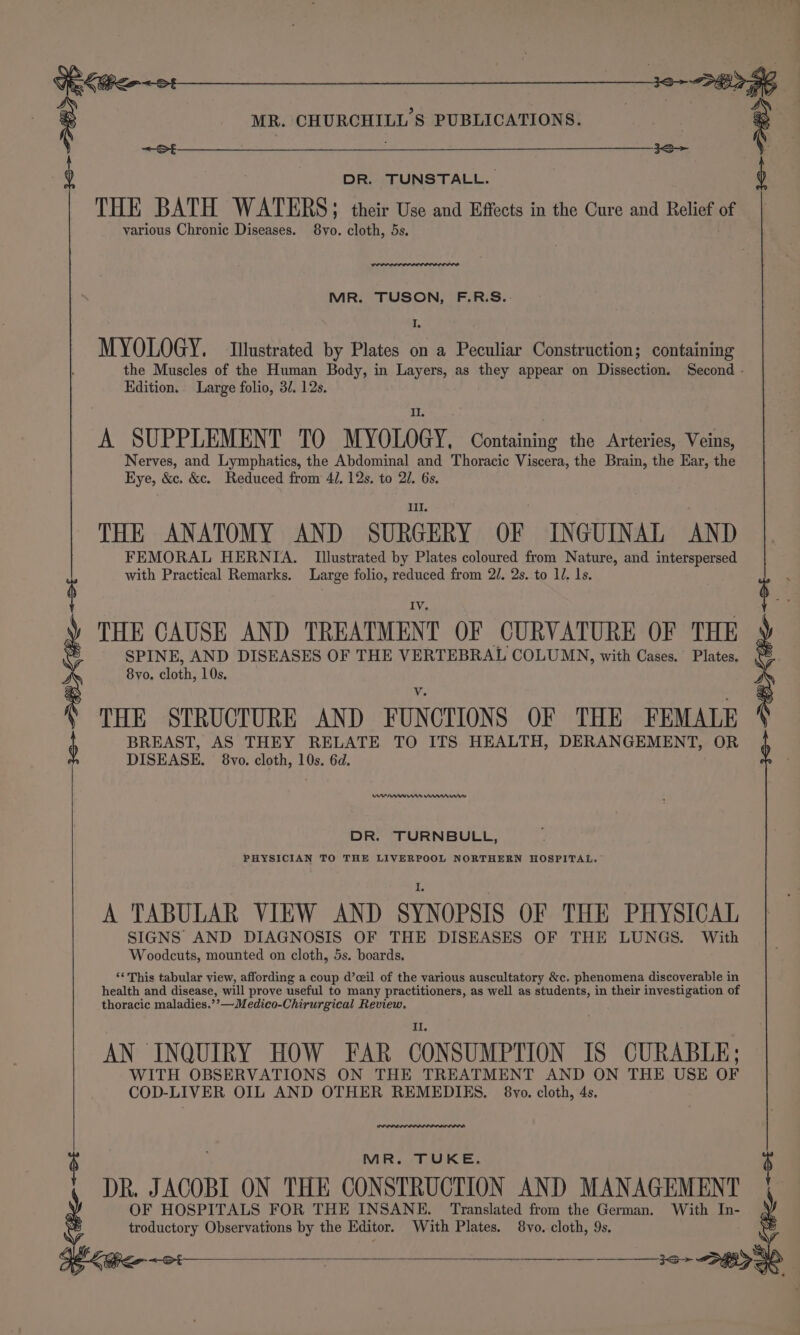 &lt;~St - 1S ) DR. TUNSTALL. THE BATH WATERS; » their Use and Effects in the Cure and Relief ue various Chronic Diseases. 8vo. cloth, 5s. MR. TUSON, F.R.S.-: I. MYOLOGY. Ilustrated by Plates on a Peculiar Construction; containing Edition. Large folio, 3/. 12s. Il. A SUPPLEMENT TO MYOLOGY, Containing the Arteries, Veins, Nerves, and Lymphatics, the Abdominal and Thoracic Viscera, the Brain, the Ear, the Eye, &amp;c. &amp;c. Reduced from 4/. 12s. to 21. 6s. Ill. THE ANATOMY AND SURGERY OF INGUINAL AND FEMORAL HERNIA. Illustrated by Plates coloured from Nature, and interspersed with Practical Remarks. Large folio, reduced from 2/. 2s. to lJ. 1s. THE CAUSE AND TREATMENT OF CURVATURE OF THE SPINE, AND DISEASES OF THE VERTEBRAL COLUMN, with Cases. Plates. 8yo. cloth, 10s. THE STRUCTURE AND FUNCTIONS OF THE FEMALE BREAST, AS THEY RELATE TO ITS HEALTH, DERANGEMENT, OR DISEASE. 8vo. cloth, 10s. 6d. 3o+ 8K en t nn Wm ww DR. TURNBULL, PHYSICIAN TO THE LIVERPOOL NORTHERN HOSPITAL. A TABULAR VIEW AND SYNOPSIS OF THE PHYSICAL SIGNS AND DIAGNOSIS OF THE DISEASES OF THE LUNGS. With Woodcuts, mounted on cloth, 5s. boards. ‘‘ This tabular view, affording a coup d’ceil of the various auscultatory &amp;c. phenomena discoverable in health and disease, will prove useful to many practitioners, as well as students, in their investigation of thoracic maladies. &gt;_M edico-Chirurgical Review, II. AN INQUIRY HOW FAR CONSUMPTION IS CURABLE; WITH OBSERVATIONS ON THE TREATMENT AND ON THE USE OF COD-LIVER OIL AND OTHER REMEDIES. 8vo. cloth, 4s. were MR. TUKE. t DR. JACOBI ON THE CONSTRUCTION AND MANAGEMENT OF HOSPITALS FOR THE INSANE. Translated from the German. With In- ‘ troductory Observations by the Editor. With Plates. 8vo. cloth, 9s. PE KGS ~ ot : :