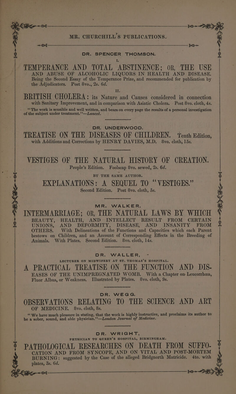 ne RE MR. CHURCHILL'S PUBLICATIONS. : &lt;st &lt;&lt; ‘ DR. SPENCER THOMSON. I. TEMPERANCE AND TOTAL ABSTINENCE; ok, THE USE AND ABUSE OF ALCOHOLIC LIQUORS IN HEALTH AND DISEASE. Being the Second Essay of the Temperance Prize, and recommended for publication by the Adjudicators. Post 8vo., 2s. 6d. 1 BRITISH CHOLERA: its Nature and Causes considered in connection with Sanitary Improvement, and in comparison with Asiatic Cholera. Post 8vo. cloth, 4s. ‘The work is sensible and well written, and bears on every page the results of a personal investigation of the subject under treatment.’’—Lancet. we DR. UNDERWOOD. TREATISE ON THE DISEASES OF CHILDREN. — Tenth Edition, with Additions and Corrections by HENRY DAVIES, M.D. 8vo. cloth, 15s. VESTIGES OF THE NATURAL HISTORY OF CREATION. People’s Edition. Foolscap 8vo. sewed, 2s. 6d. BY THE SAME AUTHOR. ! -- EXPLANATIONS: A SEQUEL TO “VESTIGES.” ) Second Edition. Post 8vo. cloth, 5s. MR. WALKER. INTERMARRIAGE; oR, THE NATURAL LAWS BY WHICH BEAUTY, HEALTH, AND INTELLECT RESULT FROM CERTAIN UNIONS, AND DEFORMITY, DISEASE, AND INSANITY FROM OTHERS. With Delineations of the Functions and Capacities which each Parent bestows on Children, and an Account of Corresponding Effects in the Breeding of Animals. With Plates. Second Edition. 8vo. cloth, 14s. erm mm mnmnrwww Cs VV Ler, LECTURER ON MIDWIFERY AT ST. THOMAS’S HOSPITAL. A PRACTICAL TREATISE ON THE FUNCTION AND DIS- EASES OF THE UNIMPREGNATED WOMB. With a Chapter on- Leucorrhea, Fluor Albus, or Weakness, Illustrated by Plates. 8vo. cloth, 9s. DR. WEGG. OBSERVATIONS RELATING TO THE SCIENCE AND ART OF MEDICINE. 8vo. cloth, 8s. “‘ We have much pleasure in stating, that the work is highly instructive, and proclaims its author to be a sober, sound, and able physician.’’—London Journal of Medicine. IRA DR. WRIGHT, PHYSICIAN TO QUEEN’S HOSPITAL, BIRMINGHAM, PATHOLOGICAL RESEARCHES ON DEATH FROM SUFFO- CATION AND FROM SYNCOPE, AND ON VITAL AND POST-MORTEM BURNING: suggested by the Case of the alleged Bridgnorth Matricide. 4to. with plates, 3s. 6d. a6 &lt;a &lt; SE &lt;te-ot