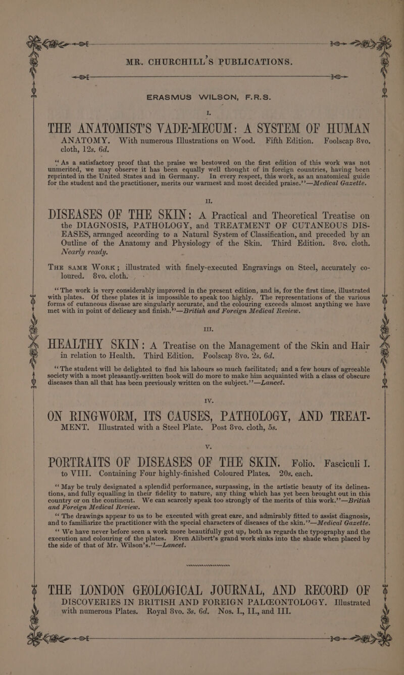 £ ERASMUS WILSON, F.R.S. THE ANATOMIST’S VADE-MECUM: A SYSTEM OF HUMAN ANATOMY. With numerous Illustrations on Wood. Fifth Edition. Foolscap 8vo. “‘ As a satisfactory proof that the praise we bestowed on the first edition of this work was not unmerited, we may observe it has been equally well thought of in foreign countries, having been reprinted in the United States and in Germany. In every respect, this work, as an anatomical guide for the student and the practitioner, merits our warmest and most decided praise.’’—Medical Gazette. II the DIAGNOSIS, PATHOLOGY, and TREATMENT OF CUTANEOUS DIS- EASES, arranged according to a Natural System of Classification, and preceded by an Nearly ready. ; THE sAME WorK; illustrated with fimely-executed Engravings on Steel, accurately co- loured. 8vo. cloth. ‘‘The work is very considerably improved in the present edition, and is, for the first time, illustrated with plates. Of these plates it is impossible to speak too highly. The representations of the various forms of cutaneous disease are singularly accurate, and the colouring exceeds almost anything we have met with in point of delicacy and finish.’’—British and Foreign Medical Review. iil. HEALTHY SKIN: A Treatise on the Management of the Skin and Hair in relation to Health. Third Edition. Foolscap 8vo. 2s. 6d. ae ‘The student will be delighted to find his labours so much facilitated; and a few hours of agreeable society with a most pleasantly-written book will do more to make him acquainted with a class of obscure diseases than all that has been previously written on the subject.’’—Lancet. IV ON RINGWORM, ITS CAUSES, PATHOLOGY, AND TREAT- MENT. Illustrated with a Steel Plate. Post 8vo. cloth, 5s. PORTRAITS OF DISEASES OF THE SKIN. Folio. Fasciculi I. to VIII. Containing Four highly-finished Coloured Plates. 20s. each. ‘* May be truly designated a splendid performance, surpassing, in the artistic beauty of its delinea- tions, and fully equalling in their fidelity to nature, any thing which has yet been brought out in this country or on the continent. We can scarcely speak too strongly of the merits of this work.’’—British and Foreign Medical Review. ‘« The drawings appear to us to be executed with great care, and admirably fitted to assist diagnosis, and to familiarize the practitioner with the special characters of diseases of the skin.’”—Medical Gazette. ‘* We have never before seen a work more beautifully got up, both as regards the typography and the execution and colouring of the plates. Even Alibert’s grand work sinks into the shade when placed by the side of that of Mr. Wilson’s.’’—Laneet. ners rw rrwrnnws THE LONDON GEOLOGICAL JOURNAL, AND RECORD OF DISCOVERIES IN BRITISH AND FOREIGN PALGZONTOLOGY. Illustrated with numerous Plates. Royal 8vo. 3s. 6d. Nos. I., II., and III. St