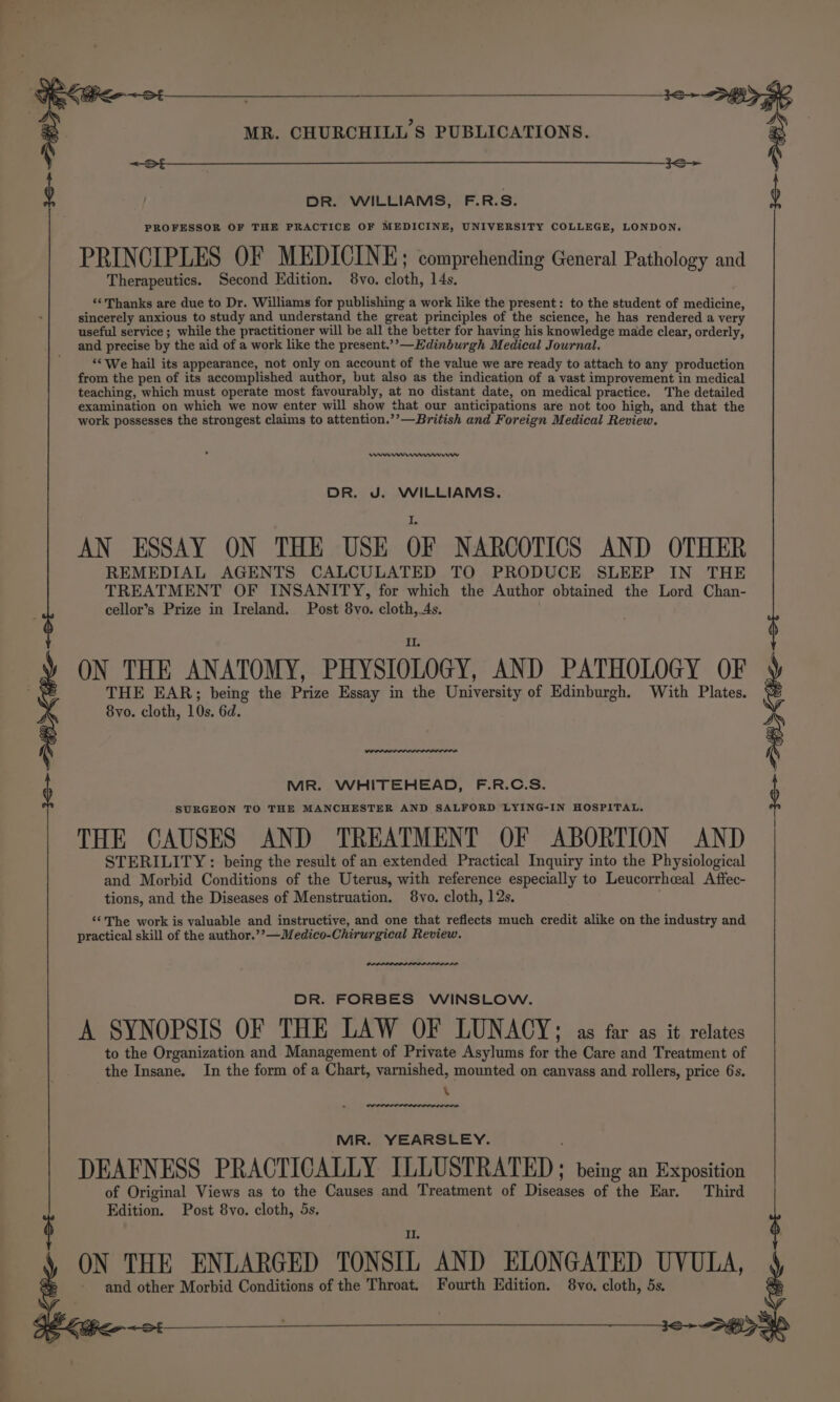 DR. WILLIAMS, F.R.S. Therapeutics. Second Edition. 8vo. cloth, 14s, ‘‘Thanks are due to Dr. Williams for publishing a work like the present: to the student of medicine, sincerely anxious to study and understand the great principles of the science, he has rendered a very useful service ; while the practitioner will be all the better for having his knowledge made clear, orderly, and precise by the aid of a work like the present.’’—Edinburgh Medical Journal. ‘* We hail its appearance, not only on account of the value we are ready to attach to any production from the pen of its accomplished author, but also as the indication of a vast improvement in medical teaching, which must operate most favourably, at no distant date, on medical practice. The detailed examination on which we now enter will show that our anticipations are not too high, and that the work possesses the strongest claims to attention.’’—British and Foreign Medical Review. reve mnwevrerw DR. J. WILLIAMS. AN ESSAY ON THE USE OF NARCOTICS AND OTHER REMEDIAL AGENTS CALCULATED TO PRODUCE SLEEP IN THE TREATMENT OF INSANITY, for which the Author obtained the Lord Chan- cellor’s Prize in Ireland. Post 8vo. cloth, 4s. ON THE ANATOMY, PHY SIOLOGY, AND PATHOLOGY OF THE EAR;; being the Prize Essay in the University of Edinburgh. With Plates. 8vo. cloth, 10s. 6d. MR. WHITEHEAD, F.R.C.S. SURGEON TO THE MANCHESTER AND SALFORD LYING-IN HOSPITAL, . PROFESSOR OF THE PRACTICE OF MEDICINE, UNIVERSITY COLLEGE, LONDON, PRINCIPLES OF MEDICINE; comprehending General Pathology and THE CAUSES AND TREATMENT OF ABORTION AND STERILITY : being the result of an extended Practical Inquiry into the Physiological and Morbid Conditions of the Uterus, with reference especially to Leucorrhceal Affec- tions, and the Diseases of Menstruation. 8vo. cloth, 12s. ‘ ‘‘The work is valuable and instructive, and one that reflects much credit alike on the industry and practical skill of the author.’’—Medico-Chirurgical Review. DR. FORBES WINSLOW. A SYNOPSIS OF THE LAW OF LUNACY; as far as it relates to the Organization and Management of Private Asylums for the Care and Treatment of the Insane. In the form of a Chart, varnished, mounted on canvass and rollers, price 6s. \ MR. YEARSLEY. DEAFNESS PRACTICALLY ILLUSTRATED ; being an Exposition of Original Views as to the Causes and Treatment of Diseases of the Ear. Third Edition. Post 8vo. cloth, 5s, ON THE ENLARGED TONSIL AND ELONGATED UVULA, and other Morbid Conditions of the Throat, Fourth Edition. 8vo. cloth, 5s.