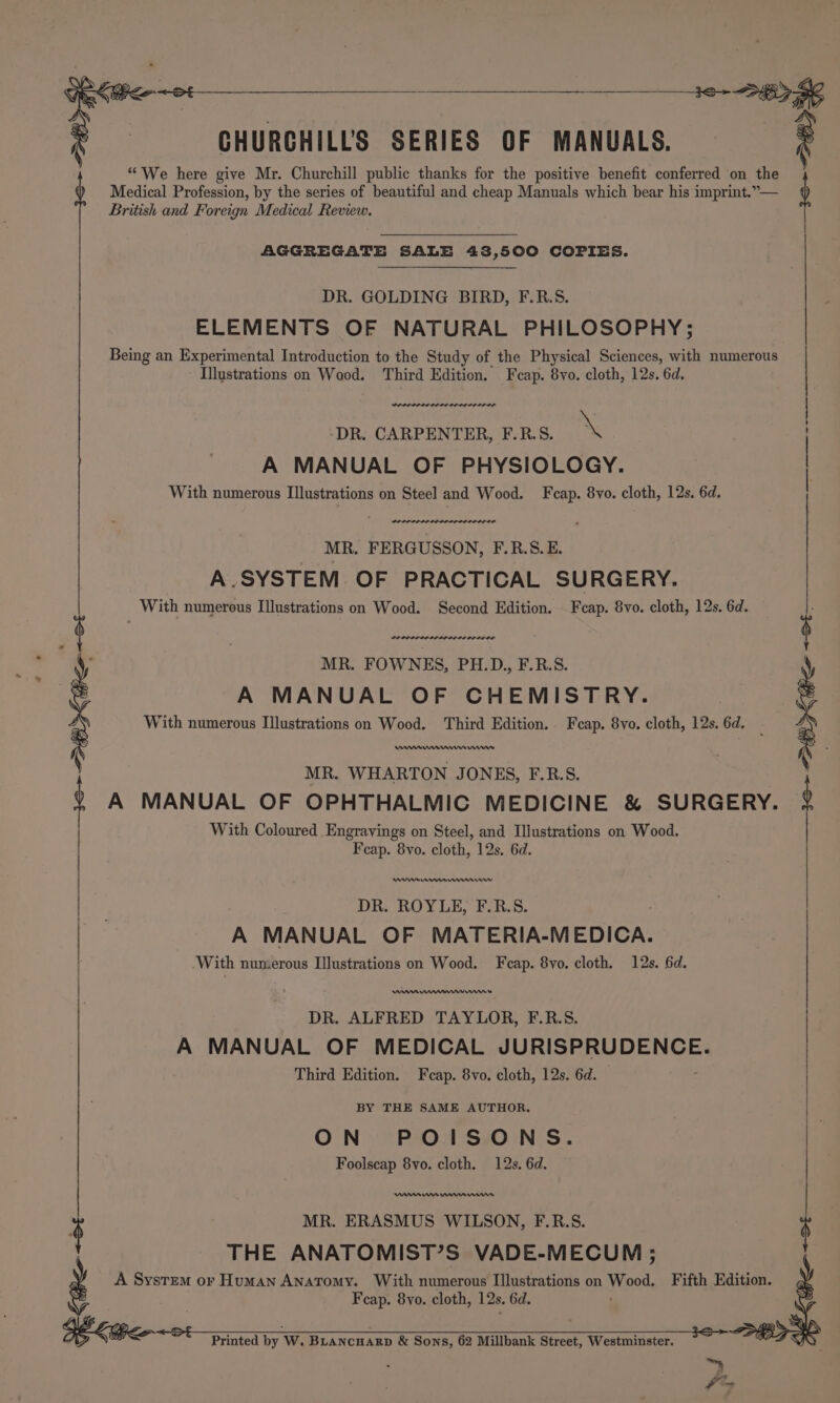 CHURCHILL'S SERIES OF MANUALS. | ® | | | “We here give Mr. Churchill public thanks for the positive benefit conferred on the Medical Profession, by the series of beautiful and cheap Manuals which bear his imprint.”— British and Foreign Medical Review. AGGREGATE SALE 43,500 COPIES. DR. GOLDING BIRD, F.R.S. ELEMENTS OF NATURAL PHILOSOPHY; Being an Experimental Introduction to the Study of the Physical Sciences, with numerous Illustrations on Wood. Third Edition. Feap. 8yo. cloth, 12s. 6d. DR. CARPENTER, F.R.S. \ A MANUAL OF PHYSIOLOGY. With numerous Illustrations on Steel and Wood. Fcap. 8yvo. cloth, 12s. 6d. PO LPPIPP LOLI LLP DIOL OS MR. FERGUSSON, F.R.S.E. A.SYSTEM OF PRACTICAL SURGERY. _ With numerous Illustrations on Wood. Second Edition. _Fcap. 8vo. cloth, 12s, 6d. PI LODI PILI DIDI OS OL LL ED MR. FOWNES, PH.D., F.R.S. A MANUAL OF CHEMISTRY. With numerous Illustrations on Wood. Third Edition. Fcap. 8vo. cloth, 12s. 6d. MR. WHARTON JONES, F.R.S. A MANUAL OF OPHTHALMIC MEDICINE &amp; SURGERY. With Coloured Engravings on Steel, and Illustrations on Wood. Fcap. 8yvo. cloth, 12s. 6d. DR. ROYLE, F.R.S. A MANUAL OF MATERIA-MEDICA. ‘With numerous Illustrations on Wood. F ap. 8vo. cloth. 12s. 6d. DR. ALFRED TAYLOR, F.R.S. A MANUAL OF MEDICAL JURISPRUDENCE. Third Edition. Fcap. 8vo. cloth, 12s. 6d. BY THE SAME AUTHOR. ON POISONS. Foolscap 8vo. cloth. 12s, 6d. en en nnn nnn MR. ERASMUS WILSON, F.R.S. THE ANATOMIST’S VADE-MECUM ; A System or Human Anatomy. With numerous Illustrations on Wood. Fifth Edition. Fcap. 8yo. cloth, 12s. 6d. Printed by W. BLancnarp &amp; Sons, 62 Millbank Street, Westminster.