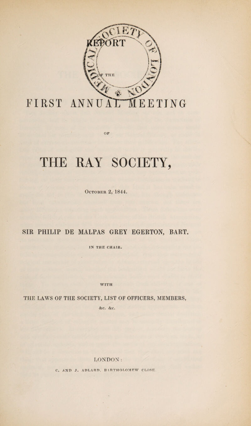 THE RAY SOCIETY, October 2, 1844. SIR PHILIP DE MALPAS GREY EGERTON, BART. IN THE CHAIR. WITH THE LAWS OF THE SOCIETY, LIST OF OFFICERS, MEMBERS, &c. &c. LONDON: