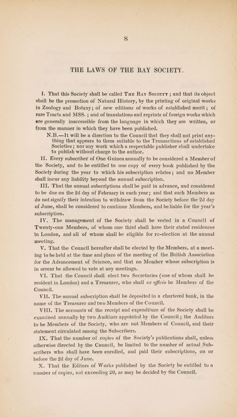 THE LAWS OF THE RAY SOCIETY. I. That this Society shall be called The Ray Society ; and that its object shall be the promotion of Natural History, by the printing of original works in Zoology and Botany j of new editions of works of established merit; of rare Tracts and MSS. ; and of translations and reprints of foreign works which are generally inaccessible from the language in which they are written, or from the manner in which they have been published. N.B.—It will be a direction to the Council that they shall not print any¬ thing that appears to them suitable to the Transactions of established Societies; nor any work which a respectable publisher shall undertake to publish without charge to the author. II. Every subscriber of One Guinea annually to be considered a Member of the Society, and to be entitled to one copy of every book published by the Society during the year to which his subscription relates; and no Member shall incur any liability beyond the annual subscription. III. That the annual subscriptions shall be paid in advance, and considered to be due on the 2d day of February in each year; and that such Members as do not signify their intention to withdraw from the Society before the 2d day of June, shall be considered to continue Members, and be liable for the year’s subscription. IV. The management of the Society shall be vested in a Council of Twenty-one Members, of whom one third shall have their stated residences in London, and all of whom shall be eligible for re-election at the annual meeting. V. That the Council hereafter shall be elected by the Members, at a meet¬ ing to beheld at the time and place of the meeting of the British Association for the Advancement of Science, and that no Member whose subscription is in arrear be allowed to vote at any meetings. VI. That the Council shall elect two Secretaries (one of whom shall be resident in London) and a Treasurer, who shall ex officio be Members of the Council. VII. The annual subscription shall be deposited in a chartered bank, in the name of the Treasurer and two Members of the Council. VIIT. The accounts of the receipt and expenditure of the Society shall be examined annually by two Auditors appointed by the Council; the Auditors to be Members of the Society, who are not Members of Council, and their statement circulated among the Subscribers. IX. That the number of copies of the Society’s publications shall, unless otherwise directed by the Council, be limited to the number of actual Sub¬ scribers who shall have been enrolled, and paid their subscriptions, on or before the 2d day of June. X. That the Editors of Works published by the Society be entitled to a number of copies, not exceeding 20, as may be decided by the Council.
