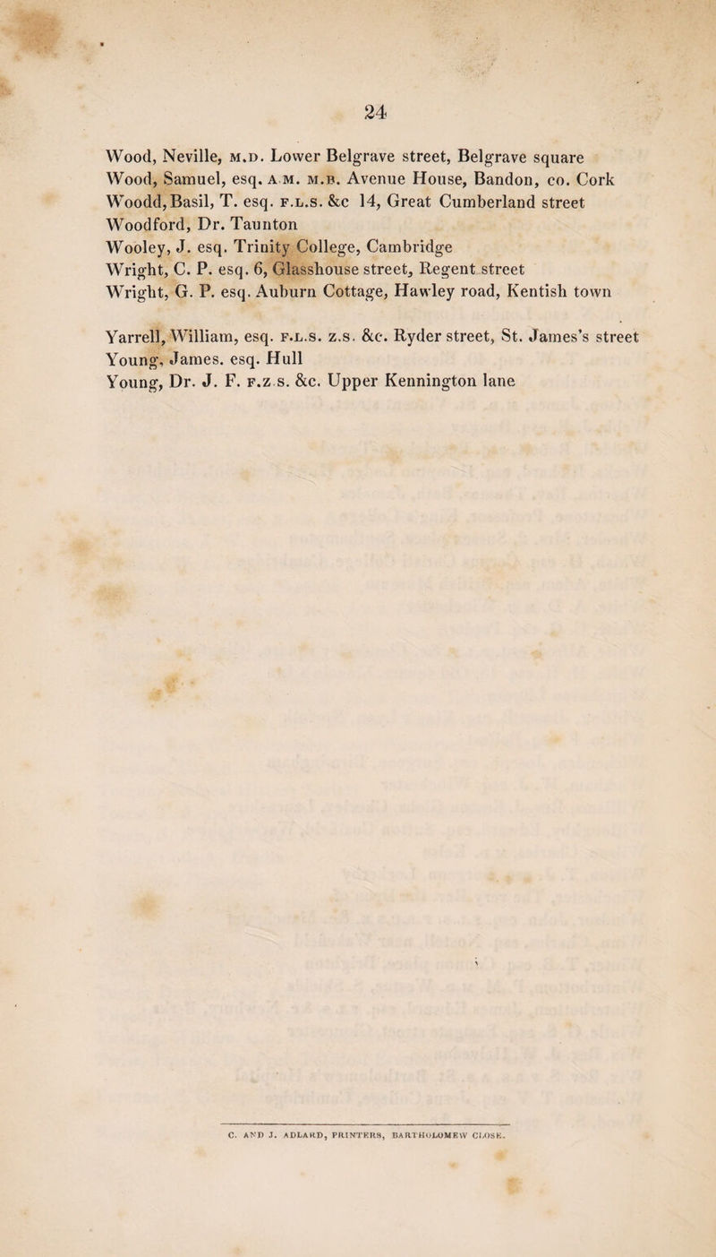 Wood, Neville, m.d. Lower Belgrave street, Belgrave square Wood, Samuel, esq. am. m.b. Avenue House, Bandon, co. Cork Woodd,Basil, T. esq. f.l.s. &c 14, Great Cumberland street Woodford, Dr. Taunton Wooley, J. esq. Trinity College, Cambridge Wright, C. P. esq. 6, Glasshouse street. Regent street Wright, G. P. esq. Auburn Cottage, Hawley road, Kentish town Yarrell, William, esq. f.l.s. z.s. &e. Ryder street, St. James’s street Young, James, esq. Hull Young, Dr. J. F. f.z s. &c. Upper Kennington lane C. AND J. ADLARD, PRINTERS, BARTHOLOMEW CLOSE.