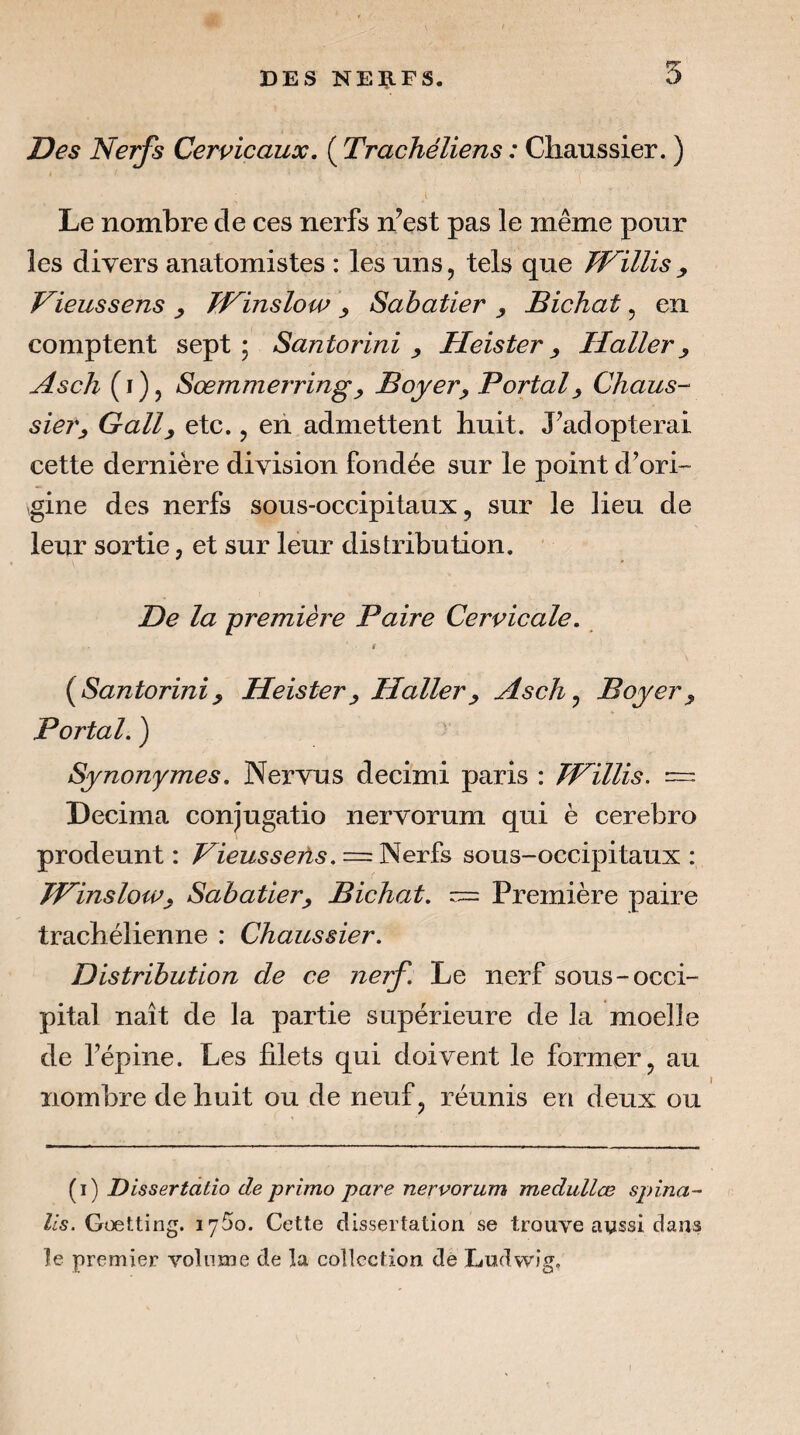 Des Nerfs Cervicaux, ( Trachéliens : Chaussier. ) Le nombre de ces nerfs n’est pas le même pour les divers anatomistes : les uns, tels que TVillis y Vieussens y TFinsloiv y Sabatier y Bichat, en comptent sept; Santorini y Heister y Haller y Asch (i), Sœmmerringy Boyer y Portai y Chaus- siery Gally etc., eii admettent huit. J’adopterai cette dernière division fondée sur le point d’ori¬ gine des nerfs sous-occipitaux, sur le lieu de leur sortie, et sur leur distribution. De la première Paire Cervicale, (^Santorini y Heister y Haller y Asch ^ Boyer y Portai. ) Synonymes, Nervus decimi paris : TPillis. = Décima conjugatio nervorum qui è cerebro prodeunt : Vieusseiïs . = sous-occipitaux : JPinsloWy Sabatier y Bichat. Première paire trachélienne : Chaussier. Distribution de ce nerf. Le nerf sous-occi¬ pital naît de la partie supérieure de la moelle de l’épine. Les filets qui doivent le former, au nombre de huit ou de neuf, réunis en deux ou (i) Dissertatio de primo pare nervorum medullœ spina- lis. Gœtting. lySo. Cette dissertation se trouve aassi dans le premier volume de la collection de Ludwig.