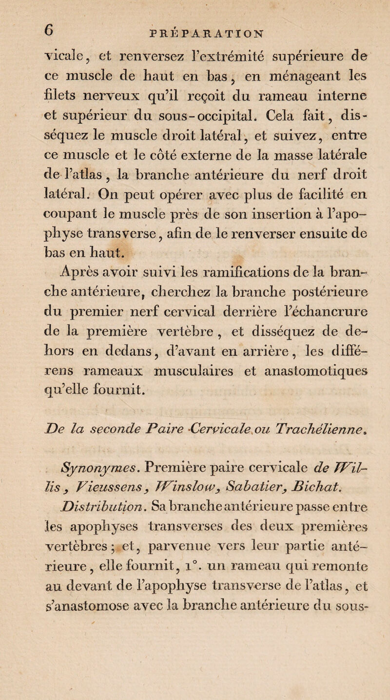 Ticalcj et renversez l’extrémité supérieure de ce muscle de haut en bas 5 en ménageant les filets nerveux qu’il reçoit du rameau interne et supérieur du sous-occipital* Cela fait, dis¬ séquez le muscle droit latéral', et suivez, entre ce muscle et le côté externe de la masse latérale de l’atlas, la branche antérieure du nerf droit latéral. On peut opérer avec plus de facilité en coupant le muscle près de son insertion à l’apo¬ physe transverse, afin de le renverser ensuite de bas en haut. Après avoir suivi les ramifications de la bran¬ che antérieure, cherchez la branche postérieure du premier nerf cervûcal derrière l’échancrure de la première vertèbre , et disséquez de de¬ hors en dedans, d’avant en arrière, les diffé- rens rameaux musculaires et anastomotiques qu’elle fournit. De la seconde Paire 'Cervicale,ou TracJiélienne^ Synonymes, Première paire cervicale de Wil- lis y VieussenSy FFinslow y Sabatier y Bichat, Distribution. Sa branche antérieure passe entre les apophyses transverses des deux premières vertèbres ; et, parvenue vers leur partie anté¬ rieure , elle fournit, 1°. un rameau qui remonte au devant de l’apophyse transverse de l’atlas, et s’anastomose avec la branche antérieure du sous-