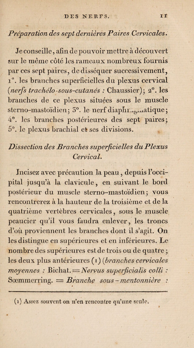 Préparation des sept dernières Paires Cervicales» Je conseille, afin de pouvoir mettre à découvert sur le même côté les rameaux nombreux fournis par ces sept paires, de disséquer successivement, i*. les branches superficielles du plexus cervical {nerfs trachélo - sous-cutanés : Cliaussier)^ 2®. les branches de ce plexus situées sous le muscle sterno-mastoïdien* 5®. le nerf diaplii\^j^^^iatique; 4®. les branches postérieures des sept paires; 5^. le plexus brachial et ses divisions. Dissection des Branches superficielles du Plexus Cervical. Incisez avec précaution la peau, depuis Focci- pital jusqu’à la clavicule, en suivant le bord postérieur du muscle sterno-mastoïdien; vous rencontrerez à la hauteur de la troisième et de la quatrième vertèbres cervicales, sous le muscle peaucier qu’il vous faudra enlever, les troncs d’oii proviennent les branches dont il s’agit. On les distingue en supérieures et en inférieures. Le nombre des supérieures est de trois ou de quatre ; les deux plus antérieures (i) (branches cervicales moyennes : Bichat. = Nervus superficialis colli : Sœmmerring. = Branche sous ~ mentonnière : (1) Assez souvent on n’en renconlre qu’une seule. I