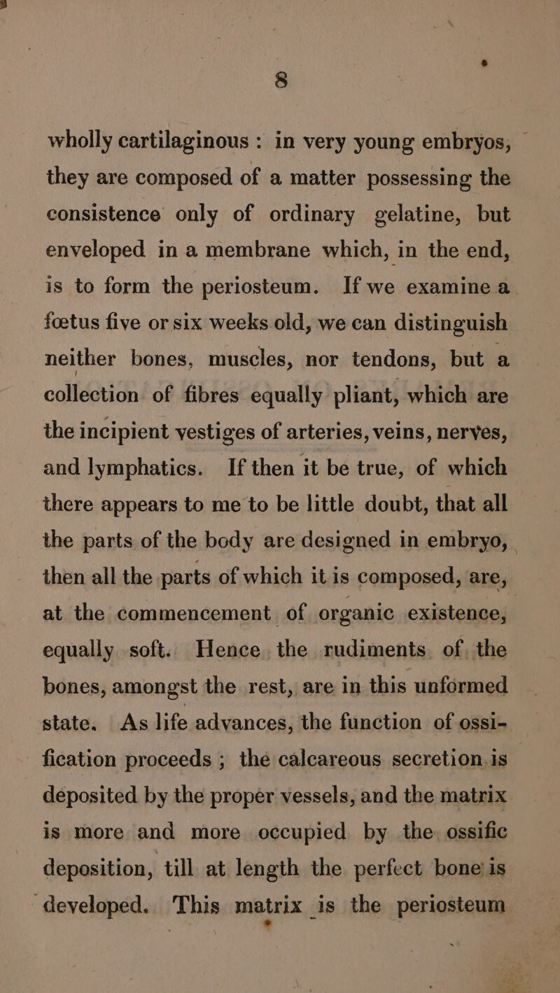 wholly cartilaginous : in very young embryos, — they are composed of a matter possessing the consistence only of ordinary gelatine, but enveloped in a membrane which, in the end, is to form the periosteum. If we examine a foetus five or six weeks old, we can distinguish neither bones, muscles, nor tendons, but a collection of fibres equally pliant, which are the incipient vestiges of arteries, veins, neryes, and lymphatics. If then it be true, of which there appears to me to be little doubt, that all the parts of the body are designed in embryo, then all the parts of which it is composed, are, at the commencement of organic existence, | equally soft. Hence the rudiments. of, the bones, amongst the rest, are in this unformed state. As life advances, the function of ossi- fication proceeds ; the calcareous secretion.is deposited by the proper vessels, and the matrix is more and more occupied by the. ossific deposition, till at length the perfect bone is developed. This matrix is the periosteum