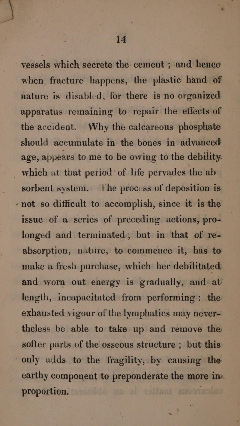 vessels which secrete the cement ; and hence when fracture happens, the plastic hand of nature is disabled, for there is no organized apparatus remaining to repair the efiects of the accident. Why the calcareous phosphate should accumulate in the bones in advanced age, appears to me to be owing to the debility. _ which at that period’ of life pervades the ab sorbent system. Phe process of deposition ts: -not so difficult to accomplish, since it is the | issue of a series of preceding actions, pro- longed and terminated; but in that of re- absorption, nature, to commence it, has to make a fresh purchase, which her debilitated. and worn out energy is gradually, and: at’ length, incapacitated from performing: the: exhausted vigour of the lymphatics may never- theless be able to take up and remove the softer parts of the osseous structure ; but this. ; only adds to the fragility, by causing the earthy component to preponderate the more im. proportion. |