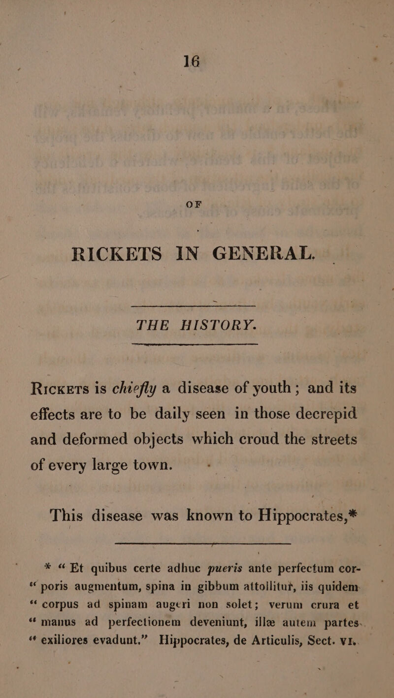 OF RICKETS IN GENERAL. ~ THE HISTORY. Ricxets is chiefly a disease of youth; and its effects are to be daily seen in those decrepid and deformed objects which croud the streets of every large town. This disease was known to Hippocrates,* * “Et quibus certe adhuc pueris ante perfectum cor- “ poris augmentum, spina in gibbum attollitut, iis quidem *‘ corpus ad spinam augeri non solet; verum crura et “ manus ad perfectionem deveniunt, ille autem partes.. “* exiliores evadunt.” Hippocrates, de Articulis, Sect. v1.