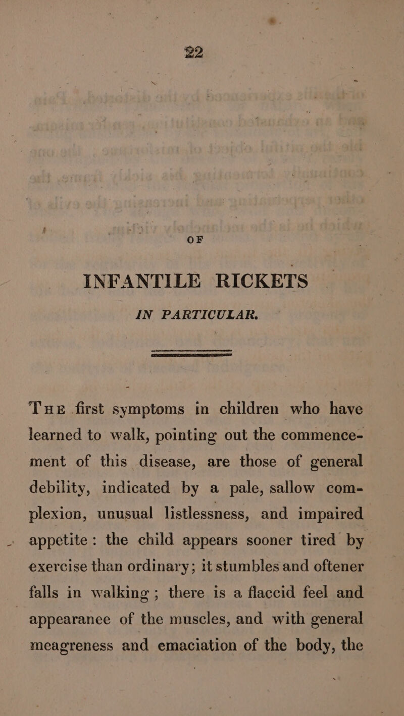 OF INFANTILE RICKETS IN PARTICULAR. Tue first symptoms in children who have learned to walk, pointing out the commence- ment of this disease, are those of general debility, indicated by a pale, sallow com- plexion, unusual listlessness, and impaired appetite : the child appears sooner tired by exercise than ordinary; it stumbles and oftener falls in walking; there is a flaccid feel and | appearanee of the muscles, and with general meagreness and emaciation of the body, the