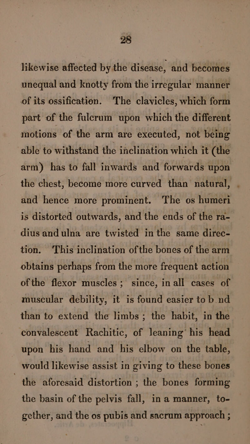 likewise affected by the disease, and becomes unequal and knotty from the irregular manner of its ossification. The clavicles, which form part of the fulcrum upon which the different motions of the arm are executed, not being able to withstand the inclination which it (the arm) has to fall inwards and forwards upon the chest, become more curved than natural, . and hence more prominent. The os humeri is distorted outwards, and the ends of the ra- dius andulna are twisted in the same direc- tion. ‘This inclination ofthe bones of the arm obtains perhaps from the more frequent action of the flexor muscles ;_ since, in all cases of muscular debility, it is found easier to b nd than to extend the limbs; the habit, in the convalescent Rachitic, of leaning’ his head upon his hand and his elbow on the table, would likewise assist in giving to these bones the aforesaid distortion ; the bones forming the basin of the pelvis fall, in a manner, to- gether, and the os pubis and sacrum approach ;