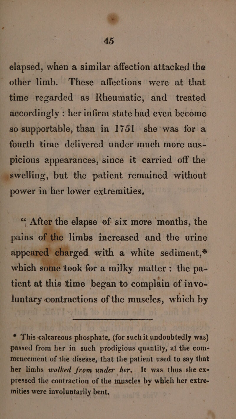 elapsed, when a similar affection attacked the ~ other limb. These affections were at that time regarded as Rheumatic, and _ treated accordingly : her infirm state had even become so supportable, than in 1751 she was for a fourth time delivered under much more aus- picious appearances, since it carried off the swelling, but the patient remained without power in her lower extremities, which some took for a milky matter: the pa-_ tient at this time began to complain of invo- luntary ‘contractions of the muscles, which by * This calcareous phosphate, (for such it undoubtedly was) passed from her in such prodigious quantity, at the com- mencement of the disease, that the patient used to say that her limbs walked from under her, It was thus she ex- pressed the contraction of the muscles by which her extre- mities were involuntarily bent.