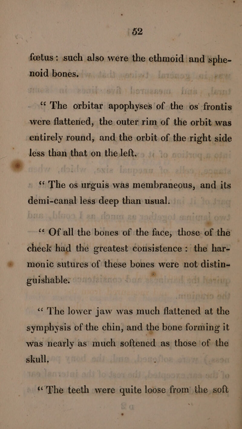 foetus: such also were the ethmoid and sphe- noid bones. ‘* The orbitar apophyses of the os’ frontis were flattened, the outer rim of the orbit was entirely round, and the orbit of the right side less than that on the Jeft. | ‘¢ The os urguis was membraneous, and its demi-canal less deep than usual. ‘&lt; Of all the bones of the face, those- of the cheek had the greatest consistence: the har- monic sutures of these bones were not distin- © guishable. ‘« The lower jaw was much flattened at the symphysis of the chin, and the bone forming it was nearly as much softened as those of the skull, “The teeth were quite loose from’ the soft