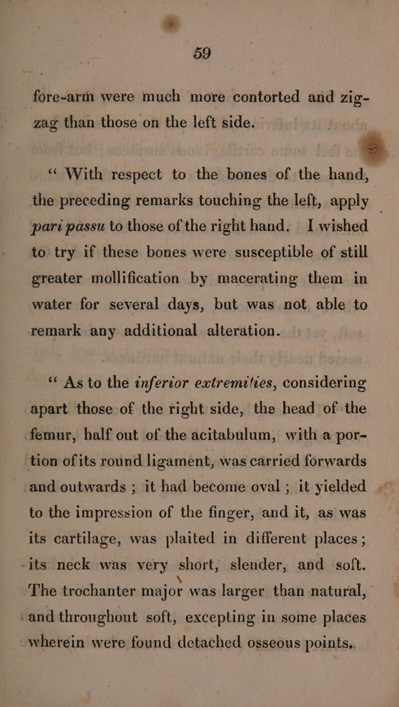 ¥ 59 fore-arm were much more contorted and zig= zag than those on the left side. “« With respect to the bones of the hand, | the preceding remarks touching the left, apply pari passu to those of the right hand. I wished ; to try if these bones were susceptible of still greater mollification by macerating them in water for several days, but was not able to remark any additional alteration. ** As to the infercor extremities, considering apart those of the right side, the head of the femur, half out of the acitabulum, with a por- tion ofits round ligament, was carried forwards to the impression of the finger, and it, as was its cartilage, was plaited in different places ; -its neck was very short, slender, and _ soft. The trochanter major was larger than natural, -and throughout soft, excepting in some places wherein were found detached osseous points,