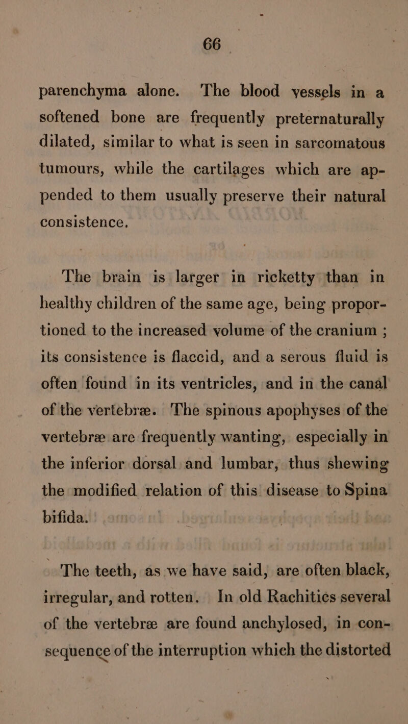 parenchyma alone. The blood yessels in a softened bone are frequently preternaturally dilated, similar to what is seen in sarcomatous tumours, while the cartilages which are ap- pended to them usually preserve their natural consistence. The brain is larger in ricketty than in healthy children of the same age, being propor- tioned to the increased volume of the cranium ; its consistence is flaccid, and a serous fluid is often found in its ventricles, and in the canal of the vertebree. The spinous apophyses of the vertebre are frequently wanting, especially in the inferior dorsal and lumbar, thus shewing the modified relation of this disease to Spina bifida. The teeth, as we have said, are often black, irregular, and rotten. In old Rachitics several of the vertebree are found anchylosed, in con- sequence of the interruption which the distorted