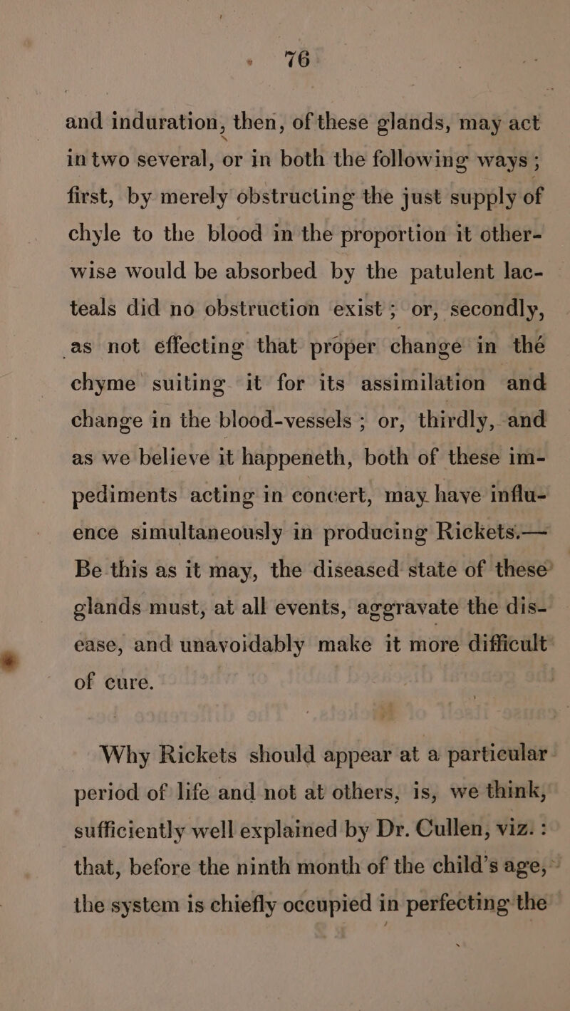 and induration, then, of these glands, may act in two several, or in both the following ways ; first, by merely obstructing the just supply of chyle to the blood in the proportion it other- wise would be absorbed by the patulent lac- teals did no obstruction exist; or, secondly, as not effecting that proper change in thé chyme suiting it for its assimilation and change in the blood-vessels ; or, thirdly, and as we believe it happeneth, both of these im- pediments acting in concert, may haye influ- ence simultaneously in producing Rickets.— Be this as it may, the diseased state of these’ glands must, at all events, aggravate the dis- ease, and unavoidably make it more difficult of cure. Why Rickets should appear at a particular: period of life and not at others, is, we think, sufficiently well explained by Dr. Cullen, viz. : that, before the ninth month of the child’s age,» the system is chiefly occupied in perfecting the