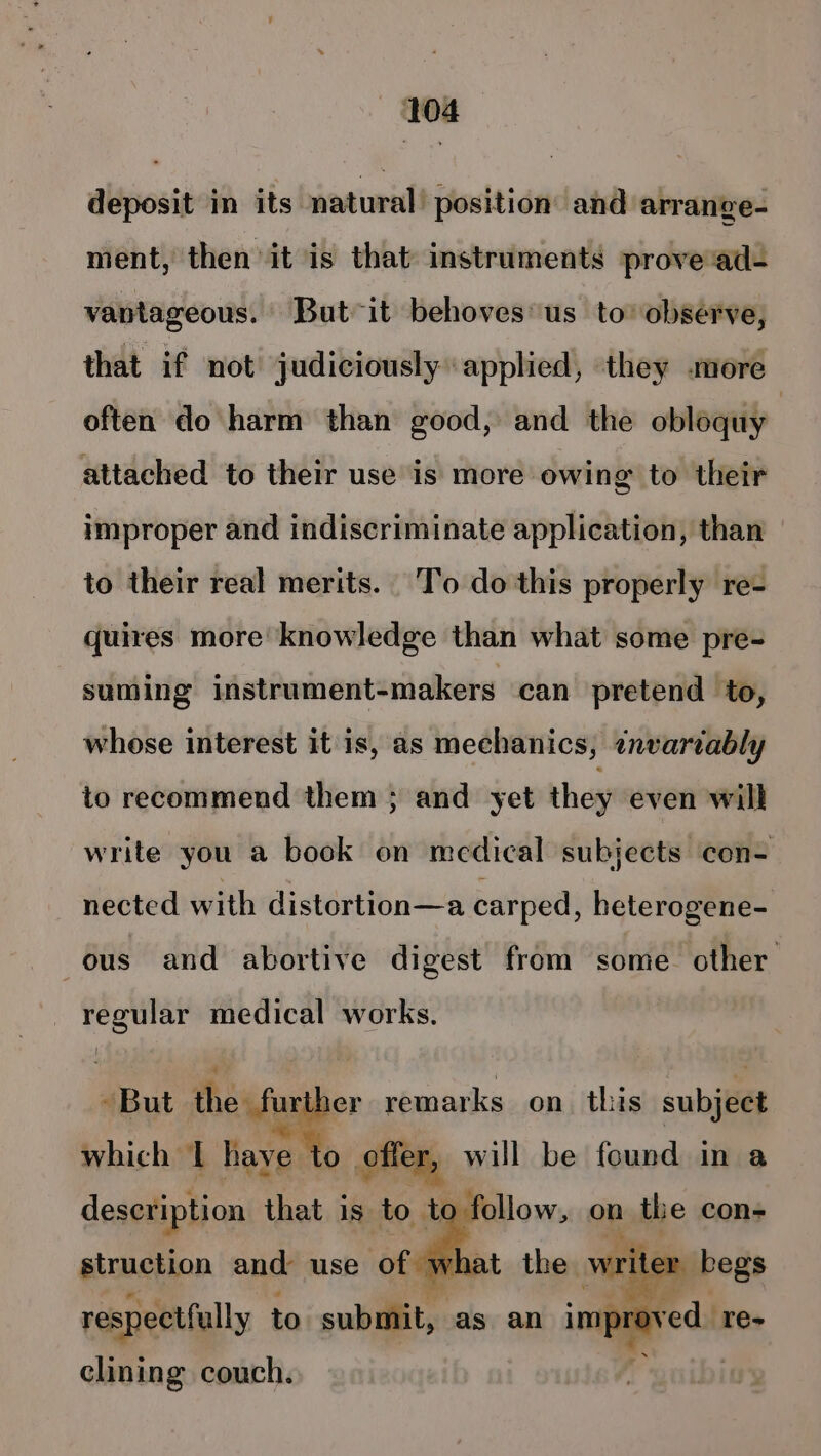 deposit in its natural: position’ and arrange- ment, then it is that instruments prove‘ad- vantageous. But it behoves us to’ observe, that if not judiciously applied, they more often do harm than good, and the obloquy attached to their use is more owing to their improper and indiscriminate application, than to their real merits. To do this properly re- quires more knowledge than what some pre- suming instrument-makers can pretend to, whose interest it is, as mechanics, ¢nvartably to recommend them ; and yet they even will write you a book on medical subjects con- nected with distortion—a carped, heterogene- ous and abortive digest from some other regular medical works. -But the a remarks on_ this subjeel which I have 0 offer, will be found in a description that is to to follow, on the con- struction and: use of wha riter respectfully to submit, as an improved re- clining couch.