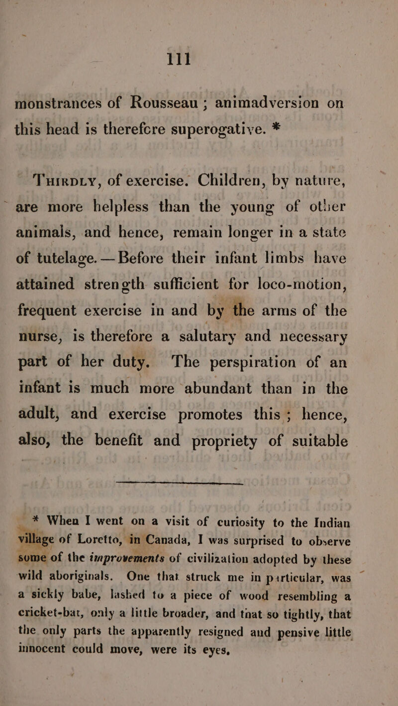 / monstrances of Rousseau ; animadversion on this head is therefcre superogative. * TuirD.y, of exercise. Children, by nature, are more helpless than the young of other animals, and hence, remain longer in a state of tutelage. — Before their infant limbs have attained strength sufficient for loco-motion, frequent exercise in and by the arms of the nurse, is therefore a salutary and necessary part of her duty. The perspiration of an infant is much more abundant than in the adult, and exercise promotes this ; hence, also, the benefit and propriety of suitable * When I went on a visit of curiosity to the Indian ge of Loretto, in Canada, I was surprised to observe be of the improvements of civilization adopted by these a sickly babe, lashed tu a piece of wood resembling a cricket-bat, only a little broader, and tnat so tightly, that the only parts the apparently resigned and pensive little innocent could move, were its eyes,