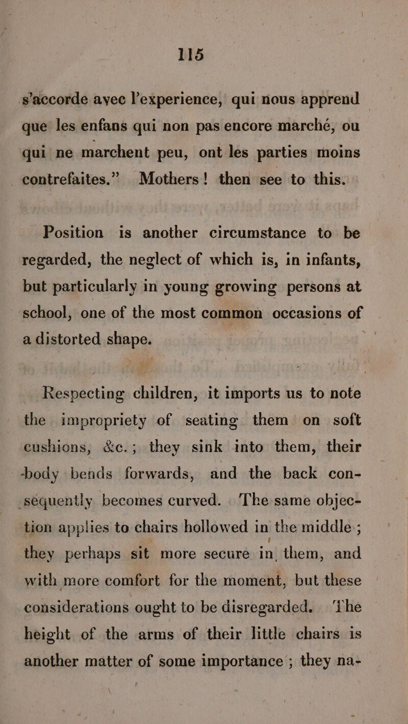 ‘s'accorde ayec l’experience, qui nous apprend que les enfans qui non pas encore marche, ou qui ne marchent peu, ont les parties moins contrefaites.” Mothers! then see to this. Position is another circumstance to be regarded, the neglect of which is, in infants, but particularly in young growing persons at school, one of the most common occasions of a distorted shape. Respecting children, it imports us to note the impropriety of seating them on soft cushions, &amp;c.; they sink into them, their body bends forwards, and the back con- sequently becomes curved. The same objec- tion applies to chairs hollowed in the middle ; they perhaps sit more secure + them, and with more comfort for the moment, but these considerations ought to be disregarded. ‘The height of the arms of their little chairs is another matter of some importance ; they na-