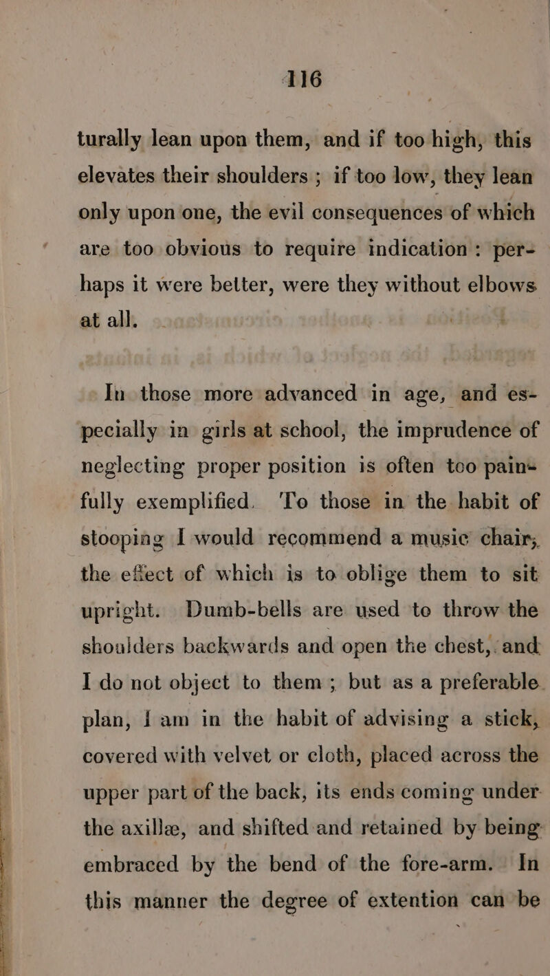 turally lean upon them, and if too high, this elevates their shoulders ; if too low, they lean only upon one, the evil consequences of which are too obvious to require indication : per- haps it were better, were they without elbows at all. In those more advanced in age, and es- pecially in girls at school, the imprudence of neglecting proper position is often tco pains fully exemplified. ‘To those in the habit of stooping I would recommend a music chair; the efect of which is to oblige them to sit upright. Dumb-bells are used te throw the shoulders backwards and open the chest,. and I do not object to them; but as a preferable. plan, | am in the habit of advising a stick, covered with velvet or cloth, placed across the upper part of the back, its ends coming under. the axilla, and shifted and retained by being: embraced by the bend of the fore-arm. In this manner the degree of extention can be