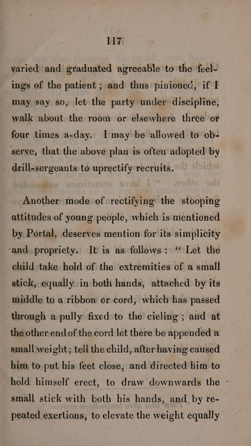 varied and’ graduated agreeable to the feel- ings of the patient ; and thus pinioned, if I may say so, let the party under discipline, walk about the room or elsewhere three or four times a-day. I may be allowed to ob- serve, that the above plan is often adopted’ by . drill-sergeants:to uprectify recruits. Another mode of rectifying the stooping attitudes of young people, which is:mentioned by. Portal, deserves mention for its simplicity ‘and. propriety. It) is as follows: ‘* Let the child take hold of the extremities of a small stick, equally in both hands, attached by its middle to a ribbon or cord, which has passed through a pully fixed to the cieling ; and at the other end of the cord let there be appended a small weight; tell the child, after having caused him to put his feet close, and directed him to hold himself erect, to draw downwards the - small stick with both his hands, and. by re- peated exertions, to elevate the weight equally