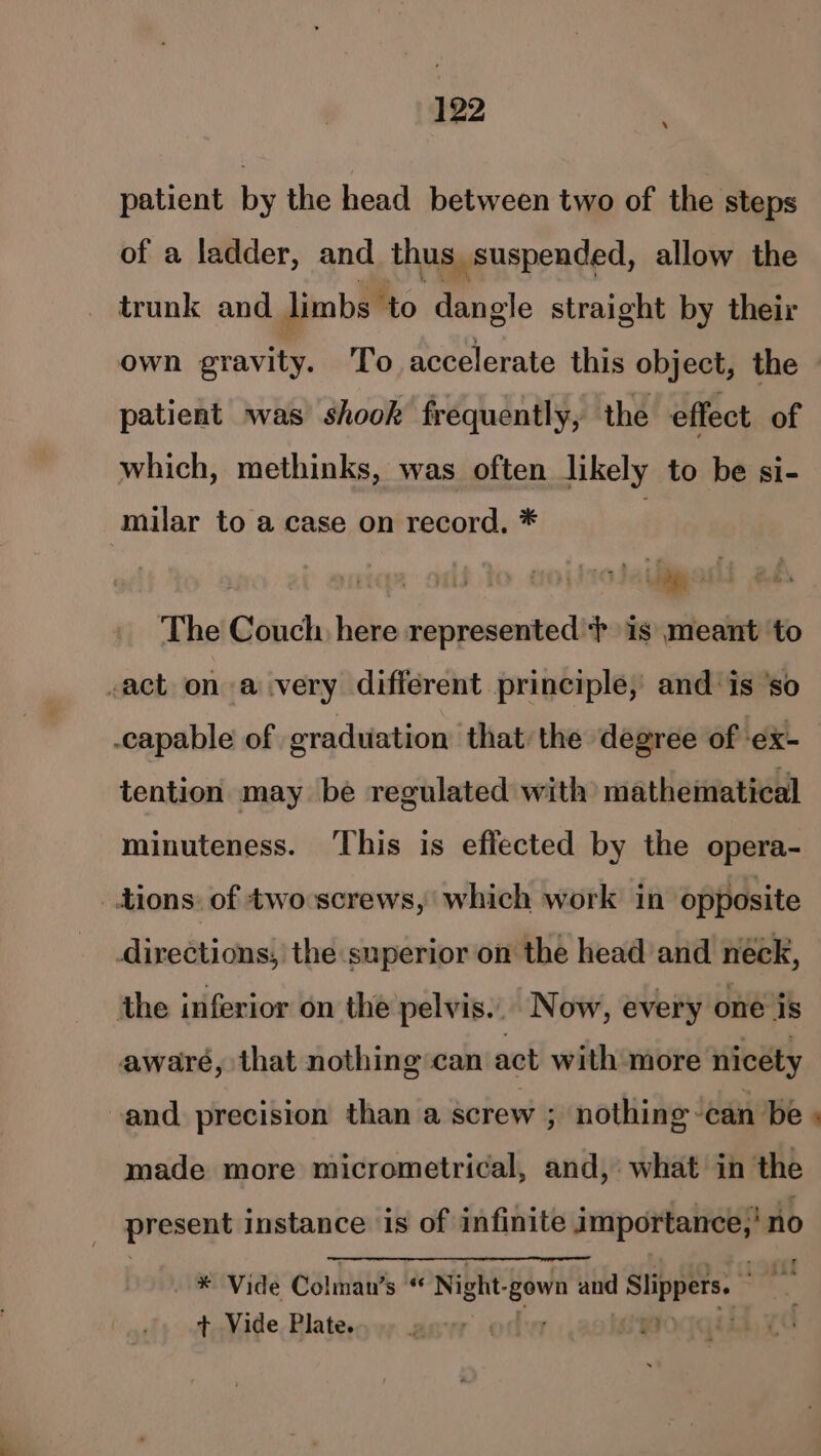 patient by the head between two of the steps of a ladder, and thus, _ suspended, allow the trunk and limbs to dangle straight by their own gravity. To accelerate this object, the patient was shook frequently, the effect of which, methinks, was often likely to be si- milar to a case on record, * sailgaslt ‘The Couch here represented } is meant ‘to -act on a very different principle, and ‘is ‘so capable of graduation that the degree of ex- tention may be regulated with) mathematical minuteness. ‘This is effected by the opera- tions. of two screws, which work in opposite directions, the superior on the head and neck, the inferior on the pelvis... Now, every one is aware, that nothing can act with more nicety -and precision than a screw ; nothing can be » made more micrometrical, and, what’ in the present instance is of infinite importance,’ no ® Vide Célma’s ip; Night. ie ath Slippers. ss a t,.Vide. Plateso wy evr of soca,