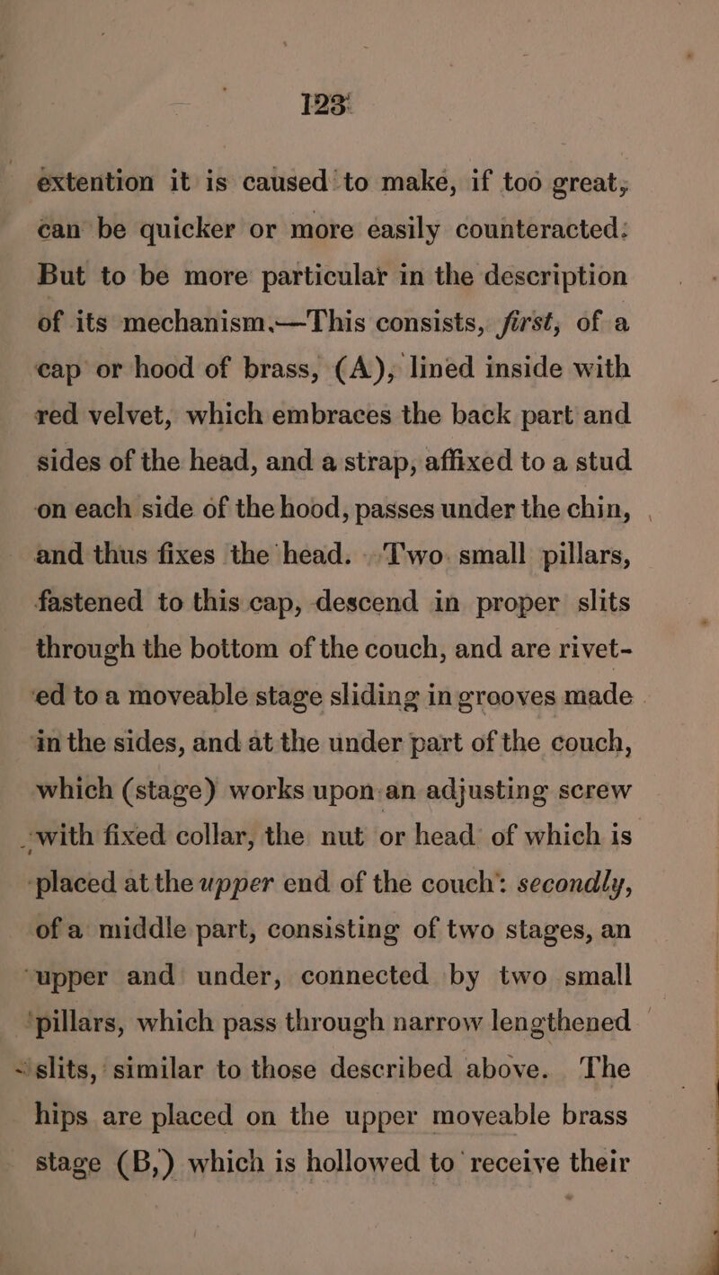extention it is caused to make, if too great, can be quicker or more easily counteracted: But to be more particular in the description of its mechanism.—This consists, first, of a cap or hood of brass, (A), lined inside with red velvet, which embraces the back part and sides of the head, and a strap, affixed to a stud on each side of the hood, passes under the chin, | and thus fixes the head. ..T'wo. small pillars, fastened to this cap, descend in proper slits through the bottom of the couch, and are rivet- ed toa moveable stage sliding in grooves made | in the sides, and at the under part of the couch, which (stage) works upon:an adjusting screw -with fixed collar, the nut or head: of which is ‘placed at the upper end of the couch’ secondly, ofa middle part, consisting of two stages, an ‘upper and under, connected by two small ‘pillars, which pass through narrow lengthened _ - slits, similar to those described above. The hips are placed on the upper moyeable brass stage (B,) which is hollowed to receive their