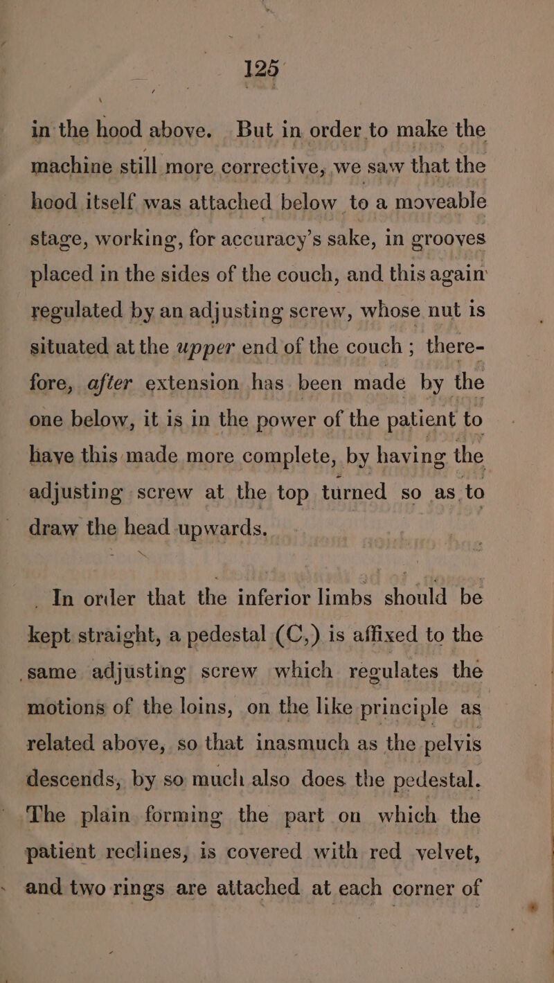 in the hood above. But in order to make the machine still more corrective, we sa‘ that the hood itself was attached below to a moveable stage, working, for accuracy’s sake, in grooyes regulated by an adjusting screw, whose nut is situated at the upper end of the couch ; there- fore, after extension has been made by the one below, it is in the power of the patient to adjusting screw at the top turned sO as to draw the head upwards. _ In order that the inferior limbs should be kept straight, a pedestal (C,) is affixed to the ‘same adjusting screw which regulates the motions of the loins, on the like principle as related above, so that inasmuch as the pelvis descends, by so much also does the pedestal. The plain forming the part on which the patient reclines, 1s covered with red velvet, and two rings are attached at each corner of