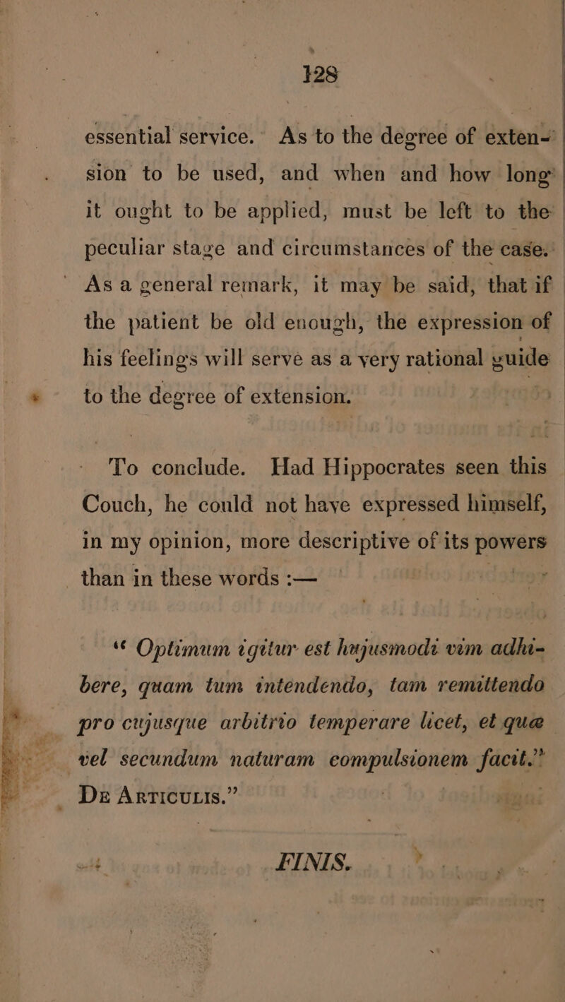 328 essential service. As to the degree of exten- sion to be used, and when and how long it ought to be applied, must be left to the | peculiar stage and circumstances of the case,’ As a general remark, it may be said, that if the patient be old enough, the expression of © his feelings will serve as a yery rational yuide * to the degree of extension. ~ To conclude. Had Hippocrates seen this Couch, he could not haye expressed himself, in my opinion, more descriptive of its powers than in these words :— Optimum cgitur est hajusmodi vm adhi- bere, quam tum intendendo, tam remittendo pro cujusque arbitrio temperare licet, et que vel secundum naturam eompulsionem fact.” _ De Articutis.” di FINIS.....,