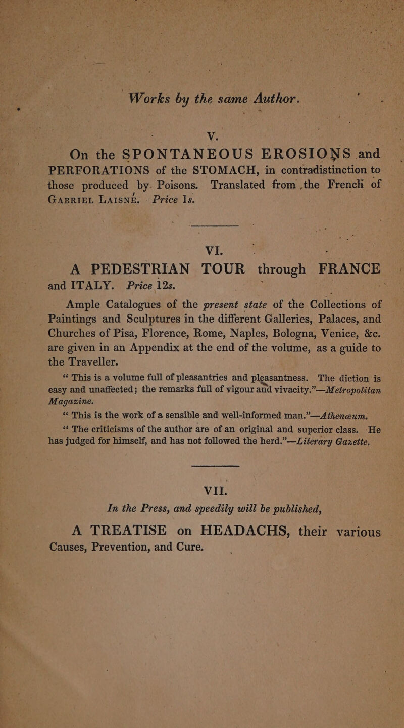 V. On the SPONTANEOUS EROSIONS and PERFORATIONS of the STOMACH, in contradistinction to those produced by. Poisons. Translated from .the French of Gasriet LAIsne. — Price 1s. ; VI. A PEDESTRIAN TOUR through FRANCE and ITALY. Price 12s. : Ample Catalogues of the present state of the Collections of Paintings and Sculptures in the different Galleries, Palaces, and Churches of Pisa, Florence, Rome, Naples, Bologna, Venice, &amp;c. are given in an Appendix at the end of the volume, as a guide to the Traveller. “ This is a volume full of pleasantries and pleasantness. The diction is easy and unaffected; the remarks full of vigour and vivacity.”—Metropolitan Magazine. ‘© This is the work of a sensible and well-informed man.”—A theneum. ‘* The criticisms of the author are of an original and superior class. -He has judged for himself, and has not followed the herd.”—Literary Gazette. VIL. In the Press, and speedily will be published, A TREATISE on HEADACHS, their various Causes, Prevention, and Cure.