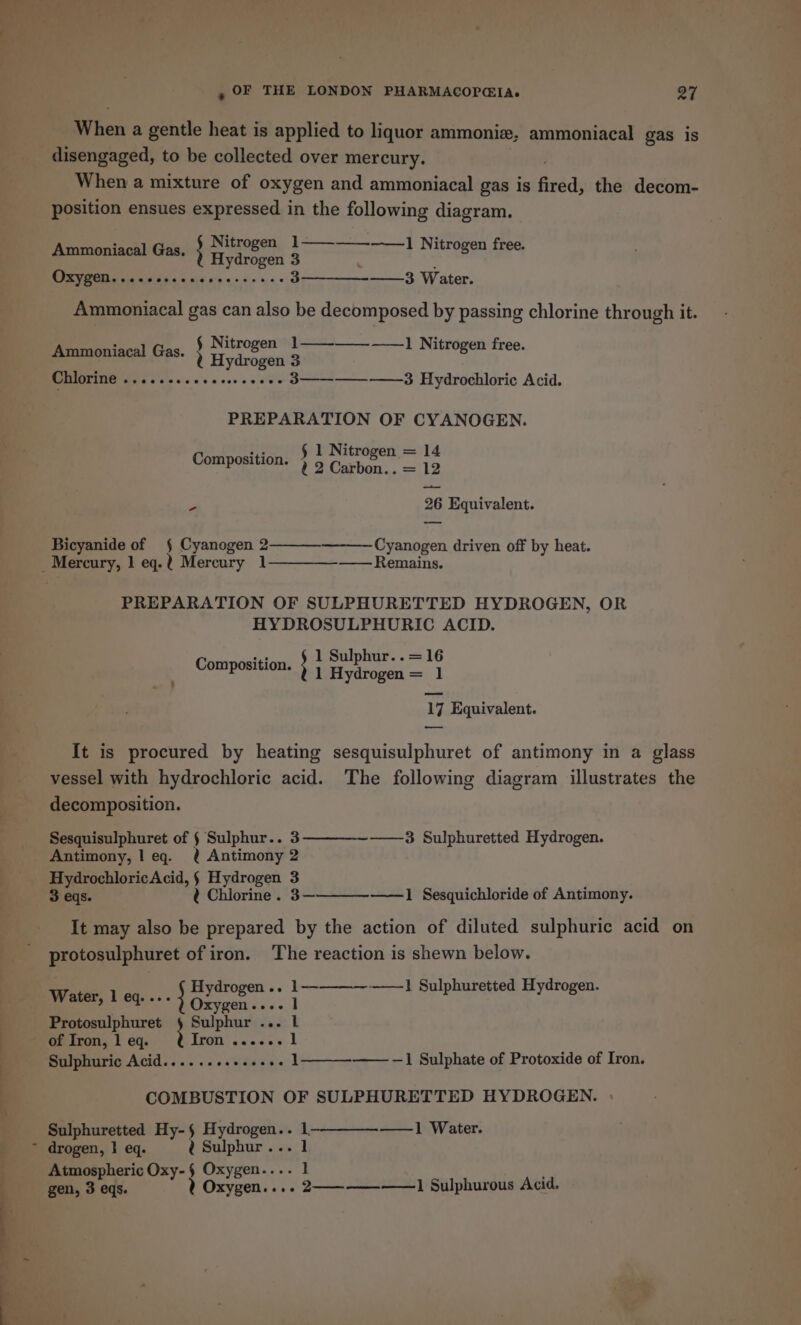 eae ; When a gentle heat is applied to liquor ammoniz, ammoniacal gas is When a mixture of oxygen and ammoniacal gas is fired, the decom- position ensues expressed in the following diagram. nen isch) Gis: ; pene) 1—_—__-—] Nitrogen free. ydrogen 3 Oxygen eeensn eeeeeceevneeseoeeoe 3————__-_—_3 Water. Ammoniacal gas can also be decomposed by passing chlorine through it. : Nitrogen 1——-——-——_] Nitrogen free. Ammoniacal Gas ; Hydr og ais Chlorine ov eeeeeenserereonees 3———--——-3 Hydrochloric Acid. PREPARATION OF CYANOGEN. HE § 1 Nitrogen = 14 Composition. 2 Coshon.. = 12 ed Bicyanide of § Cyanogen 2 Cyanogen driven off by heat. PREPARATION OF SULPHURETTED HYDROGEN, OR HYDROSULPHURIC ACID. 1 Sulphur. .=16 Composition. ; 1 Hydrogen = 1 4 — It is procured by heating sesquisulphuret of antimony in a glass vessel with hydrochloric acid. The following diagram illustrates the decomposition. Sesquisulphuret of § Sulphur.. 3————~———3 Sulphuretted Hydrogen. Antimony, leq. ¢ Antimony 2 HydrochloricAcid, § Hydrogen 3 3 eqs. ¢ Chlorine. 3— ——1 Sesquichloride of Antimony. It may also be prepared by the action of diluted sulphuric acid on protosulphuret of iron. The reaction is shewn below. ——1 Sulphuretted Hydrogen. Hydrogen .. 1— Water, 1 eq.... roe eae 1 Protosulphuret § Sulphur ... l } TFOR! sianc0 6 1 Sulphuric Acid......+...+.+. 1 ——-1 Sulphate of Protoxide of Iron. COMBUSTION OF SULPHURETTED HYDROGEN. Sulphuretted Hy- § na el i i 1- —1 Water. drogen, | eq. ¢@ Sulphur... 1 Atmospheric Oxy-§ Oxygen.... 1 gen, 3 eqs. Y Oxygen... oe. 2———- —— 1 Sulphurous Acid.