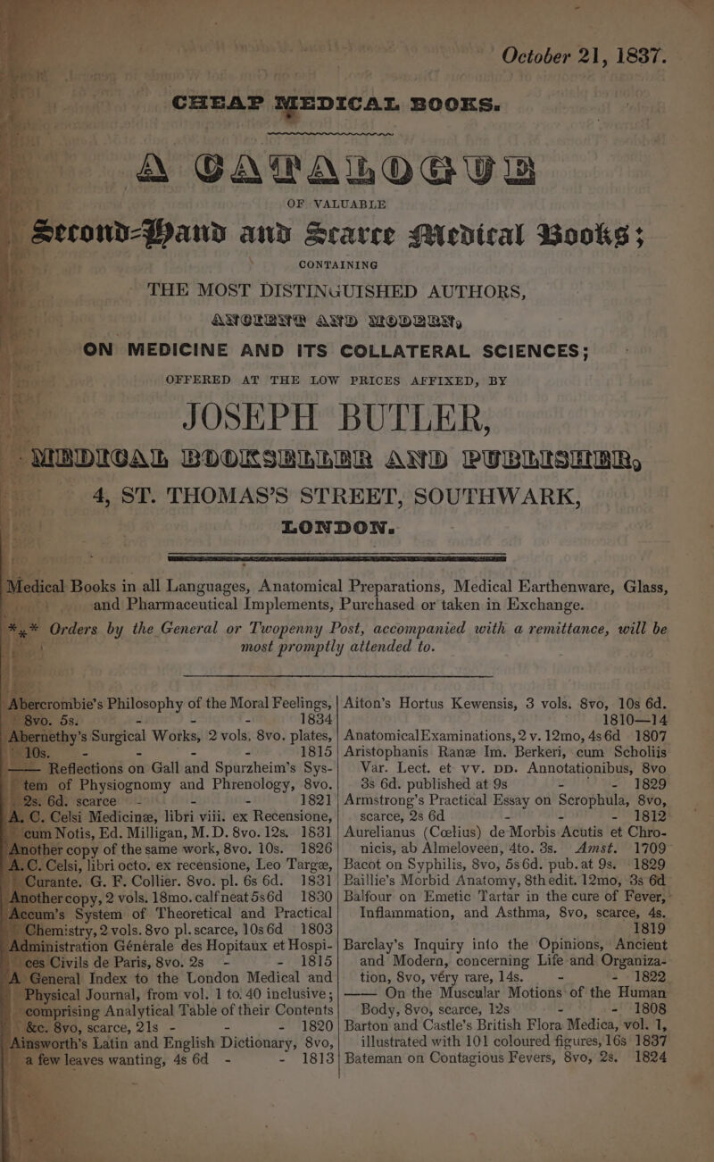 ; ‘ \ ' ‘ ; 24 - g 4 : . . ; : ae _ J 4  ie m Cerys / f 2 Fry * &gt; Pe a a) , ‘ a OF a r - &gt; ») = —— Se tee in Sieh te od : eee Ee _ i oe ‘, &lt;— — - -y* — r ‘ pore, a ¢ ~ the, B 7 “f oe ee . ee * ‘ - &gt; _ eae SL . 7 © ~ ’ » os ba - &gt; . . a - hw Be eu et | Pobibis s Philosophy of the Moral Puslihoe 1834 nethy’ Ss. Surgical Works, 2 vols, 8vo. plates, 1815 i “Reflections on Gall and Spurzheim’ s Sys- tem of Physiognomy and Sia ¢ 8vo. $) Os, 6d. scarce - 182] L C. Celsi Medicine, libs viii. ex Retensione, sum Notis, Ed. Milligan, M. D. 8vo. 12s. 183] her copy of the same work, 8vo. 10s. 1826 A.C. Celsi, libri octo. ex recensione, Leo Targe, Curante. G. F. Collier. 8vo. pl. 6s 6d. 1831 ercopy, 2 vols. 18mo.calfneat5s6d 1830 m’s System of Theoretical and Practical themistry, 2 vols. 8vo pl.scarce, 10s6d 1803 inistration Générale des Hopitaux et Hospi- ~ ces Civils de Paris, 8vo. 2s - - 1815 A General Index to the London Medical and wy Physical Journal, from vol. 1 to. 40 inclusive ; comprising Analytical Table of their Contents |S. 8vo, scarce, 21s - = =71820 insworth’s Latin and English Dictionary, 8vo, a few leaves wanting, 4s 6d - - 18] October 21, 1837. SOUTHWARK, Aiton’s Hortus Kewensis, 3 vols. 8vo, 10s 6d. 1810—14 AnatomicalExaminations, 2 v. 12mo, 4s6d 1807 Aristophanis Rane Im. Berkeri, cum Scholiis Var. Lect. et vv. pp. Annotationibus, 8vo _ 8s 6d. published at 9s - - 1829 Armstrong’s Practical Essay on Scrophula, 8vo, scarce, 2s 6d — PRES Aurelianus (Coelius) de -Morbis “Adhtis et Chro- nicis, ab Almeloveen, 4to. 3s. Amst. 1709 Bacot on Syphilis, 8vo, 5s6d. pub. at 9s. 1829 Baillie’s Morbid Anatomy, 8thedit. 12mo, 3s 6d Balfour on Emetic Tartar in the cure of Fever,” Inflammation, and Asthma, 8vo, scarce, 4s. 1819 Barclay’s Inquiry into the Opinions, Ancient and Modern, concerning Life and Organiza- tion, 8vo, véry rare, 14s. - = - 1822 —— On the Muscular Motions of the Human Body, 8vo, scarce, 12s - 1808 Barton and Castle’s British a Medica, vol. 1, illustrated with 101 coloured figures, 16s 1837 1824