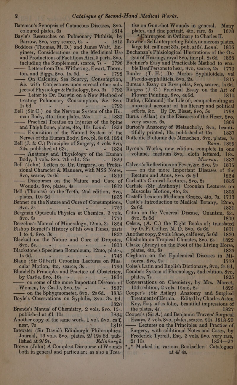 *” Bateman's Synopsis of Cutaneous Diseases, 8vo. coloured plates, 6s 1814 Bayle’s Researches on Pulmonary Phthisis, by Barrow, 8vo, very scarce, 6s - - 1815 Beddoes (Thomas, M.D.) and James Watt, En- gineer, Considerations on the Medicinal Use and Productions of Factitious Airs, 5 parts, 8vo, including the Supplement, scarce, 7s - 1796 Letters from Drs. Withering, Ewart, Thorn- ton, and Biggs, 8vo. ls. 6d. - - 1798 —— On Calculus, Sea Scurvy, Consumption, &amp;c. with Conjectures upon several other sub- jects of Physiology &amp; Pathology, 8vo, 3s 1793 —— letter to Dr. Darwin on a New Method of treating Pulmonary Consumption, &amp;c. 8vo. 1s 6d. - - &gt; - 1798 Bell (Sir C.) on the Nervous System of the Hu- man Body, 4to. fine plates, 25s % £1830 —— Practical Treatise on Injuries of the Spine and Thigh Bone, plates, 4to, 10s Lond. 1824 Exposition of the Natural System of the Nerves of the Human Body, 8vo. pl. 8s 6d 1824 Bell (J. &amp; C.) Principles of Surgery, 4 vols. 8vo, 34s. published at 63s. - - 1834 —— Anatomy and Physiology of the Human Body, 3 vols. 8vo. 7th edit. 35s - 1829 Bell (John) Letters to Dr. Gregory, on Profes- sional Character &amp; Manners, with MSS Notes, 8vo, scarce, 7s6d~—s- * - 1810 Discourses on the Nature and Cure of Wounds, 8vo, plates, 4s = - 1812 Bell (Thomas) on the Teeth, 2nd edition, 8vo, plates, 10s 6d 1835 Bennet on the Nature and Cure of Consumptions, 8vo. 2s - - - - 1720 Bergman Opuscula Physica et Chemica, 3 vols. 8vo. 6s - - - - 1770 Berzelius’s Manual of Mineralogy, 12mo, 3s 1824 Bishop Burnett’s History of his own Times, parts 1 to 4, 8vo. 3s 1837 Blackall on the Nature and Cure of Dropsies, 8vo, 5s. - - - - 1813 Blackstone’s Specimen Botanicum, 12mnio, plates, 1s 6d. - - - - 1746 Blane (Sir Gilbert) Croonian Lectures on Mus- cular Motion, 4to, scarce, 3s - - J790 Blundell’s Principles and Practice of Obstetricy, by Castle, 8vo, 16s - - - 1834 on some of the more Important Diseases of Women, by Castle, 8vo, 9s - - 1837 on the Sphygmometer, 8vo. 2s6d. 1835 Boyle’s Observations on Syphilis, 8vo. 3s. 6d. 1826 Brande’s Manual of Chemistry, 2 vols. 8vo. 15s. published at £1 10s 1834 Another copy of the same work, 1 vol. 8vo. calf, neat, 7s : 1819 Brewster (Sir David) Edinburgh Philosophical Journal, 13 vols. 8vo, plates, 2/ 12s 6d. pub- lished at 9/ 9s, Edinburgh Brown (John) A Compleat Discourse of Wounds both in general and particular: as also a Trea- q tise on Gun-shot Wounds in general. Many plates, and fine portrait. 4to, rare, 5s 1678 gphirurgcon in Ordinary to Charles II. Browne's Self-interpreting Bible, numerous plates, — large fol. calf neat 30s, pub. at5/. Lond. 1816 Buchanan’s Phisiological Illustrations of the Or- gan of Hearing, royal 8vo, finepl. 8s6d 1828 Buchner’s Easy and Practicable Method to ena- ble Deaf Persons to hear, 8vo, scarce, 2s 1770 Burder (T. H.) De Morbis Syphiloideis, vel Pseudo-syphiliticis, 8vo, 2s. 1815 . Bureau’s Essay on Erysipelas, Svo, scarce, 1s 6d. Burgess (J. C.) Practical Essay on the Art of Flower Painting, 8vo, 4s 6d. 1811, Burke, (Edmund) the Life of; comprehending an ~ impartial account of his literary and political efforts, &amp;c. By Dr. Bisset, 8vo, 5s 1798 Burns (Allan) on the Diseases of the Heart, 8vo, very scarce, 6s. 1809 Burton's Anatomy of Melancholy, 8vo, beauti-— tifully printed, 10s. published at 15s 1837 Butte die Biotomie des Menschen, 8vo, plates, 7s _ Bonn. 1829° Byron’s Works, new edition, complete in one volume, medium 8vo, cloth lettered, 18s. Murray. 1837 Calvert's Reflections on Fever, &amp;c. 8vo, 2s 1815 on the more Important Diseases of the Rectum and Anus, 8vo. 6s 6d 1824 Carbutt’s Clinical Lectures, 8vo, 8s 1835 Carlisle (Sir Anthony) Croonian Lectures on Muscular Motion, 4to, 2s 1805 Castelli Lexicon Medicum Greco, 4to, 7s. 1713 Castle’s Introduction to Medical Botany, 12mo, 2s 6d 1831 Caton on the Venereal Disease, Onanism, &amp;c. 8vo, 2s 6d 1809 Celsus, (A. C.) the Eight Books of; translated — by G.F. Collier, M. D. 8vo, 6s 6d 1831 Another copy, 2 vols 18mo, calfneat, 5s6d 1830. Chisholm on Tropical Climates, 8vo.6s 1822 Clarke (Bracy) on the Foot of the Living Horse, plates, 4to, 8s 1836 Cleghorn on the Epidemical Diseases in Mi- norca. 8vo, 2s 1779 Coles’s Latin and English Dictionary, 8vo, 3s 6d, Combe’s System of Phrenology, 2nd edition, 8vo, plates, 7s 1825 Conversations on Chemistry, by Mrs. Marcet, 10th edition, 2 vols. 12mo, 8s sca Cooper’s (Sir Astley) Anatomy and Surgical Treatment of Hernia. Edited by Charles Aston — Key, Esq. atlas folio, beautiful impressions of the plates, 4/. 1827 Cooper’s (Sir A.) and Benjamin Travers’ Surgical Essays, 2 vols. 8vo, plates, scarce, 21s 1818-20 Lectures on the Principles and Practice of Surgery, with additional Notes and Cases, by Frederick Tyrrell, Esq. 3 vols. 8vo. very rare, 2/ 10s 1824-27 *,* Marked in various Booksellers’ Catalogues’ at 4/ 4s. he 4 f i