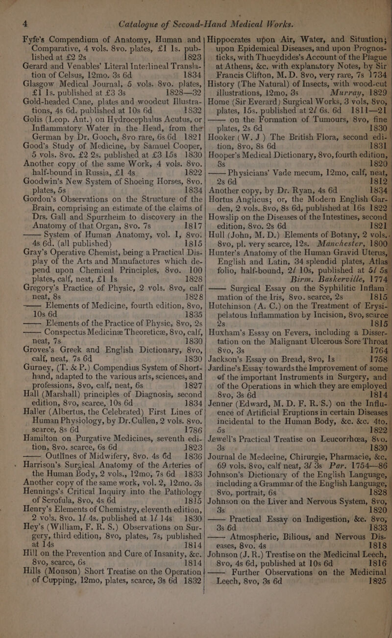 Comparative, 4 vols. 8vo. plates, £1 Is. pub- lished at £2 2s 1823 Gerard and Venables’ Literal Interlineal Transla- tion of Celsus, 12mo. 3s 6d 1834 Glasgow Medical Journal, 5 vols. 8vo. plates, £1 Is. published at £3 3s 1828—32 Gold-headed Cane, plates and woodcut Illustra- tions, 4s 6d. published at 10s 6d 1832 Golis (Leop. Ant.) on Hydrocephalus Acutus, or Inflammatory Water in the Head, from the’ German by Dr. Gooch, 8vo rare, 6s 6d 1821 Good’s Study of Medicine, by Samuel Cooper, 5 vols. 8vo. £2 2s. published at £3 15s 1830 Another copy of the same Work, 4 vols. 8vo. half-bound in Russia, £1 4s 1822 Goodwin’s New System of Shoeing Horses, 8vo. plates, 5s 1834 Gordon’s Observations on the Structure of the Brain, comprising an estimate of the claims of Drs. Gall and Spurzheim to discovery in the Anatomy of that Organ, 8vo. 7s 1817 System of Human Anatomy, vol. I, 8vo. 4s 6d. (all published) 1815 Gray’s Operative Chemist, being a Practical Dis- play of the Arts and Manufactures which de- pend upon Chemical Principles, 8vo. 100 plates, calf, neat, £1 Is 1828 Gregory’s Practice of Physic, 2 vols. 8vo, calf neat, 8s __ 1828 Elements of Medicine, fourth edition, 8vo, 10s 6d 1835 — Elements of the Practice of Physic, 8vo, 2s Conspectus Medicine Theoreticz, 8vo, calf, neat, 7s. 1830 Groves’s Greek and English Dictionary, 8vo, calf, neat, 7s.6q = 1830 Gurney, (T. &amp; P.) Compendius System of Short- hand, adapted to the various arts, sciences, and professions, 8vo, calf, neat, 6s 1827 Hall (Marshall) principles of Diagnosis, second edition, 8vo, scarce, 10s 6d 1834 Haller (Albertus, the Celebrated) First Lines of _Human Physiology, by Dr. Cullen, 2 vols. 8vo. scarce, 8s 6d 1786 Hamilton on Purgative Medicines, seventh edi- tion, 8vo. scarce, 6s 6d 1823 Outlines of Midwifery, 8vo, 4s 6d = 1836 - Harrison’s Surgical Anatomy of the Arteries of the Human Body, 2 vols., 12mo, '7s 6d 1833 Another copy of the same work, vol. 2, 12mo. 3s Hennings’s Critical Inquiry into the Pathology of Scrofula, 8vo, 4s 6d 1815 Henry’s Elements of Chemistry, eleventh edition, __ 2 vols. 8vo. 1/ 4s. published at 1/.14s\ 1830 Hey’s (William, F. R. 8.) Observations on Sur- gery, third edition, 8vo, plates, 7s, published at 14s 1814 Hill on the Prevention and Cure of Insanity, &amp;c. 8vo, scarce, 6s 1814 Hills (Monson) Short Treatise on the Operation of Cupping, 12mo, plates, scarce, 3s 6d 1832 upon Epidemical Diseases, and upon Prognos- ticks, with Thucydides’s Account of the Plague - at Athens, &amp;c. with explanatory Notes, by Sir Francis Clifton, M. D. 8vo, very rare, 7s 1734. History (The Natural) of Insects, with wood-cut. illustrations, 12mo, 3s Murray, 1829. Home (Sir Everard) Surgical Works, 3 vols, 8vo, plates, 15s. published at 2/ 6s. 6d 18li- 2 on the Formation of Tumours, 8vo, fine : plates, 2s 6d Hooker (W. J) The British Flora, second edi- tion, 8vo, 8s 6d bat Hooper’s Medical Dictionary, 8vo, fourth edition, 8s 1820, Physicians’ Vade mecum, 12mo, calf, Dea 2s 6d 1812. Another copy, by Dr. Ryan, 4s 6d 1834. Hortus Anglicus; or, the Modern English Gar- den, 2 vols. 8vo, 8s 6d, published at 16s 1822 Howslip on the Diseases of the Intestines, second edition, 8vo. 2s 6d 1821 Hull (John, M. D.) Elements of Botany, 2 vols.. 8vo, pl. very scarce, 12s. Manchester, 1800 Hunter’s Anatomy of the Human Gravid Uterus, English and Latin, 34 splendid plates, Atlas folio, half-bound, 2/ 10s, published at 5/ 5s— Birm. Baskerville, 177 Surgical Essay on the Syphilitic Inflam- mation of the Iris, 8vo. scarce, 2s 1815. Hutchinson (A. C.) on the Treatment of Erysi-— pelatous Inflammation by Incision, 8vo, scarce 2s 1815_ Huxham’s Essay on Fevers, including a Disser-— tation on the Malignant Ulcerous Sore Throat 8vo, 3s - 1764 Jackson’s Essay on Bread, 8vo, Is 1758 Jardine’s Essay towards the Improvement of some © ef the important Instruments in Surgery, and — of the Operations in which they are employed 8vo, 3s 6d 1814 Jenner (Edward, M. D. F. R.’S.) on the influ ence of Artificial Eruptions in certain Diseases incidental to the Human Body, &amp;c. &amp;c. 4to. 5s 1822 Jewell’s Practical Treatise on Leucorrheea, 8vo. 3s 1830. Journal de Medecine, Chirurgie, Pharmacie, &amp;c.— 69 vols. 8vo, calf neat, 3/ 3s Par. 1754—86_ Johnson’s Dictionary of the English Language, including a Grammar of the English Language, 8vo, portrait, 6s t Johnson on the Liver and Nervous System, 8vo, 38 3s 6d _ » dag Atmospheric, Bilious, and Nervous Dis-— eases, 8vo. 4s 1818 Johnson (J. R.) Treatise on the Medicinal Leech, 8vo, 4s 6d, published at 10s 6d 1816 Further Observations on the Medicinal Leech, 8vo, 3s 6d 1825 _