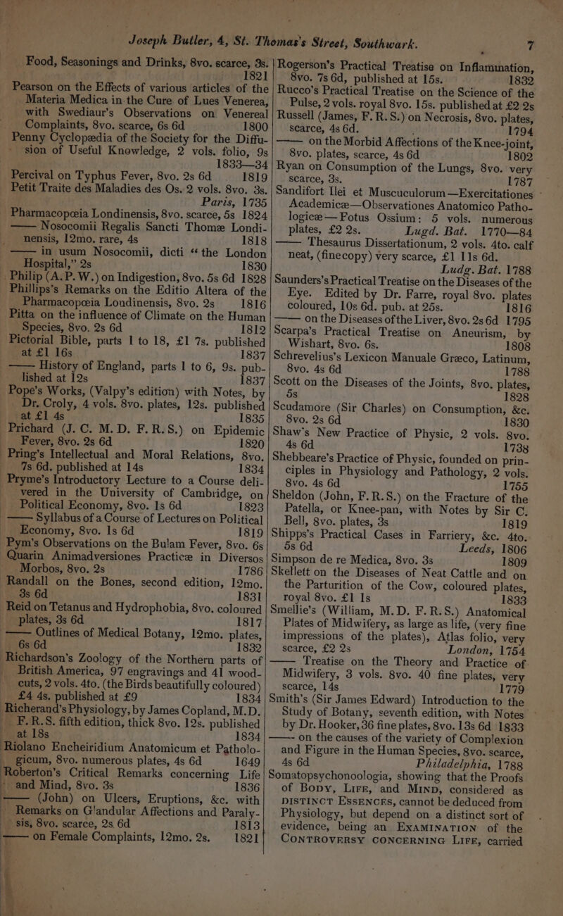 Food, Seasonings and Drinks, 8vo. ena 3s. 821 Pearson on the Effects of various articles of the Materia Medica in-the Cure of Lues Venerea, with Swediaur’s Observations on Venereal _ Complaints, 8vo. scarce, 6s 6d 1800 Penny Cyclopeedia of the Society for the Diffu- sion of Useful Knowledge, 2 vols. folio, 9s : 1833—34 Percival on Typhus Fever, 8vo. 2s 6d 1819 Petit Traite des Maladies des Os. 2 vols. 8vo. 3s. Paris, 1735 Pharmacopceia Londinensis, 8vo. scarce, 5s 1824 —— Nosocomii Regalis Sancti Thome Londi- nensis, 12mo. rare, 4s 1818 in usum Nosocomii, dicti “the London Hospital,” 2s . 1830 _ Philip (A. P. W.) on Indigestion, 8vo. 5s 6d 1828 Phillips’s Remarks on the Editio Altera of the _ Pharmacopeia Londinensis, 8vo. 2s 1816 Pitta on the influence of Climate on the Human Species, 8vo. 2s 6d 1812 Pictorial Bible, parts 1 to 18, £1 7s. published at £1 16s 1837 History of England, parts 1 to 6, 93. pub- lished at 12s 1837 Pope’s Works, (Valpy’s edition) with Notes, by _ Dr. Croly, 4 vols. 8vo. plates, 12s. published at £1 4s 1835 Prichard (J.C. M.D. F.R.S.) on Epidemic Fever, 8vo. 2s 6d 1820 _Pring’s Intellectual and Moral Relations, 8vo, __ 7s 6d. published at 14s 1834 Pryme’s Introductory Lecture to a Course deli- -vered in the University of Cambridge, on Political Economy, 8vo. Is 6d 1823 Syllabus of a Course of Lectures on Political Economy, 8vo. Is 6d 1819 Pym’s Observations on the Bulam Fever, 8vo. 6s Quarin Animadversiones Practice in Diversos Morbos, 8vo. 2s 1786 Randall on the Bones, second edition, 12mo. _ 38s 6d 1831 Reid on Tetanus and Hydrophobia, 8vo. coloured _ plates, 3s 6d 1817 Outlines of Medical Botany, 12mo. plates, 6s 6d 1832 Richardson's Zoology of the Northern parts of British America, 97 engravings and 41 wood- cuts, 2 vols. 4to. (the Birds beautifully coloured) £4 4s, published at £9 1834 Richerand’s Physiology, by James Copland, M.D. _ F-.R.S. fifth edition, thick 8vo. 12s. published at 18s 1834 Riolano Encheiridium Anatomicum et Patholo- _ gicum, 8vo. numerous plates, 4s 6d 1649 Roberton’s Critical Remarks concerning Life - and Mind, 8vo. 3s 1836 (John) on Ulcers, Eruptions, &amp;c. with _ Remarks on Glandular Affections and Paraly- sis, 8vo. scarce, 2s 6d 1813 —— on Female Complaints, 12mo. 2s. _—1821 - Rogerson’s Practical Treatise on Inflammation, 8vo. 7s 6d, published at 15s. 1832 Rucco’s Practical Treatise on the Science of the Pulse, 2 vols. royal 8vo. 15s. published at £2 2s Russell (James, F. R.S.) on Necrosis, 8vo. plates, scarce, 4s 6d. é 1794 on the Morbid A ffections of the Knee-joint, 8vo. plates, scarce, 4s 6d 1802 Ryan on Consumption of the Lungs, 8vo. very scarce, 3s. 1787 Sandifort [lei et Muscuculorum—Exercitationes - Academicae—Observationes Anatomico Patho- logice —Fotus Ossium: 5 vols. numerous plates, £2 Qs. Lugd. Bat. 1770—84 Thesaurus Dissertationum, 2 vols. 4to. calf neat, (finecopy) very scarce, £1 11s 6d. Ludg. Bat. 1788 Saunders’s Practical Treatise on the Diseases of the Eye. Edited by Dr. Farre, royal 8vo. plates coloured, 10s 6d. pub. at 25s. 1816 —— on the Diseases of the Liver, 8vo. 2s6d 1795 Scarpa’s Practical Treatise on Aneurism, Wishart, 8vo. 6s. 1808 Schrevelius’s Lexicon Manuale Greco, Latinum, 8vo. 4s 6d 1788 Scott on the Diseases of the Joints, 8vo. plates, 5s 1828 Scudamore (Sir Charles) on Consumption, &amp;c. 8vo. 2s 6d 1830 Shaw's New Practice of Physic, 2 vols. 8vo. 4s 6d 1738 Shebbeare’s Practice of Physic, founded on prin- ciples in Physiology and Pathology, 2 vols. 8vo. 4s 6d 1755 Sheldon (John, F.R.S.) on the Fracture of the Patella, or Knee-pan, with Notes by Sir C. Bell, 8vo. plates, 3s 1819 Shipps’s Practical Cases in Farriery, &amp;c. 4to. ds 6d Leeds, 1806 Simpson de re Medica, 8vo. 3s 1809 Skellett on the Diseases of Neat Cattle and on the Parturition of the Cow, coloured plates, royal 8vo. £1 Is 1833 Smellie’s (William, M.D. F.R.S.) Anatomical Plates of Midwifery, as large as life, (very fine impressions of the plates), Atlas folio, very scarce, £2 2s London, 1754 Treatise on the Theory and Practice of Midwifery, 3 vols. 8vo. 40 fine plates, very scarce, 14s | 1779 Smith’s (Sir James Edward) Introduction to the Study of Botany, seventh edition, with Notes by Dr. Hooker, 36 fine plates, 8vo. 13s 6d 1833 ——~ on the causes of the variety of Complexion and Figure in the Human Species, 8vo. scarce, 4s 6d Philadelphia, 1788 Somatopsychonoologia, showing that the Proofs of Bopy, Lirr, and MInpb, considered as DISTINCT ESSENCEs, cannot be deduced from Physiology, but depend on a distinct sort of evidence, being an EXAMINATION of the CONTROVERSY CONCERNING LIFE, carried