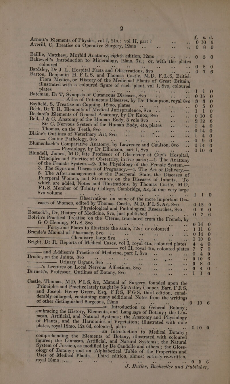 Arnott’s Elements of Physics, vol I, 21s.; vol II, part 1 e , Averill, C, Treatise on Operative Surgery, 12mo .. a ae : Baillie, Matthew, Morbid Anatomy, eighth edition, 12mo &gt; ay Bakewell’s Introduction to Mineralogy, 12mo, 7s.; or, with the plates coloured i “F ay =A 2 ‘i. cs ite os Bardsley, Dr J. L, Hospital Facts and Observations, 8vo i 5 Barton, Benjamin H, F L.S, and Thomas Castle, M.D, F.L.S, British Flora Medica, or History of the Medicinal Plants of Great Britain, Ay dest with a coloured figure of each ‘plant, vol I, 8vo, coloured pilates ae o. 65 oe ee a oe 2 Bateman, Dr T, Synopsis of Cutaneous Diseases, 8vo .% wa oF Atlas of Cutaneous Diseases, by Dr Thompson, royal 8vo Bayfield, S, Treatise on Cupping, 12mo, plates Ap sie = Beck, Dr T R, Elements of Medical Jurisprudence, 8vo Beclard’s Elements of General Anatomy, by Dr Knox, 8vo Bell, J &amp; C, Anatomy of the Human Body, 3 vols 8vo_ ... oe Sir C, Nervous System of the Human Body, 4to, plates - Thomas, on the Teeth, 8vo ‘% i Blaine’s Outlines of Veterinary Art, 8vo -— Canine Pathology, 8vo “ ae wt se ac Blumenbach’s Comparative Anatomy, by Lawrence and Coulson, 8yvo —____— Physiology, by Dr Elliotson, part I, 8vo.. ‘y ma Blundell, James, ‘MD, late Professor of Obstetricy at Guy’s Hospital, Principles and Practice of Obstetricy, in five parts ;—1. The Anatomy of the Female System.—2. The Physiology of the Female System.— 3. The Signs and Diseases of Pregnancy.—4. The Art of Delivery.— 5. The After-management of the Puerperal State, the Diseases of Puerperal Women, and Strictures on the Diseases of Infants. 'To which are added, Notes and Illustrations, by Thomas Castle, MD, FLS, Member of Trinity College, Cambridge, &amp;c, in one very large 8vo volume : Observations on some of the more important Dis- eases of Women, edited by Thomas Castle, M D, F LS, &amp;e, 8vo Physiological and Pathological Researches, 8vo Bostock’s, Dr, History of Medicine, 8vo, just published... + Py Boivin’s Practical Treatise on the Uterus, translated from the F rench, by G O Heming, FL S, 8vo ; ———— Forty-one Plates to illustrate the same, 12s; or coloured a Brande’s Manual of Pharmacy, 8vo_ .. Me ee Je Chemistry, large 8vo i * ee ah 44 Bright, Dr R, Reports of Medical Cases, vol I, royal 4to, coloured plates eae es fee Ses vol II, royal 4to, coloured plates and Addison’s Practice of Medicine, part I,8vo .. ide Pi Brodie, on the Joints, 8vo A a Ay ide Urinary Organs, 8vo .. bie a, ’s Lectures on Local Nervous Affections, 8vo _Burnett’s, Professor, Outlines of Botany, 8vo Castle, Thomas, MD, FLS, &amp;c, Manual of Surgery, founded upon the Principles and Practice lately taught by Sir Astley Cooper, Bart. F R 8, and Joseph Henry Green, Esq, FRS, FGS, third edition, consi- derably enlarged, containing many additional Notes from the writings of other distinguished Surgeons, 12mo oh te ve 7 ———————an Introduction to General Botany ; embracing the History, Elements, and Language of Botany ; the Lin- nean, Artificial, and Natural Systems; the Anatomy and Physiology of Plants; and the Harmonies of Vegetation; illustrated with nine plates, royal 18mo, 12s 6d, coloured, plain be Sy wh : an Introduction to Medical Botany ; comprehending the Elements of Botany, illustrated with coloured figures; the Linnean, Artificial, and Natural Systems; the Natural System of Jussieu, as modified by De Candolle and others ; the Gloss- ology of Botany; and an Alphabetical Table of the Properties and Uses of Medical Plants, Third edition, almost entirely re-written, royal l8mo .. asd Af ve oo 0 oot fom 30 &amp; mon 20 © ooF COoOCrFOFNCKOCWOre —_ bo Oocooeoeonancescooo — — RPOOCOoCOnNReE CHO COO — —) SoOSesoooono acoso 10 6 010 0 00 6