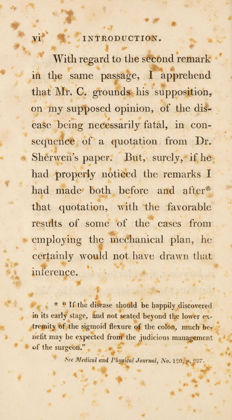 • k With regard to the second remark in the same passage, I apprehend that Mr. C. grounds his supposition, on my supposed opinion, of the dis¬ ease being necessarily fatal, in con¬ sequence of a quotation from Dr. Sherwen's paper. But, surely, if he had properly noticed the remarks I had made both before and after^ that quotation, with the favorable results of some of the cases from employing the mechanical plan, he •’,4 certainly w^ould not have drawn that ^ I inference. * If the disease should be happily discovered in its early stage, and not seated beyond the lower ex¬ tremity of the sigmoid flexure of the colon, much be¬ nefit may be expected from the judicious management 4>f the surgeon.’^ ^ See Medical and Phypcal Journal, No,