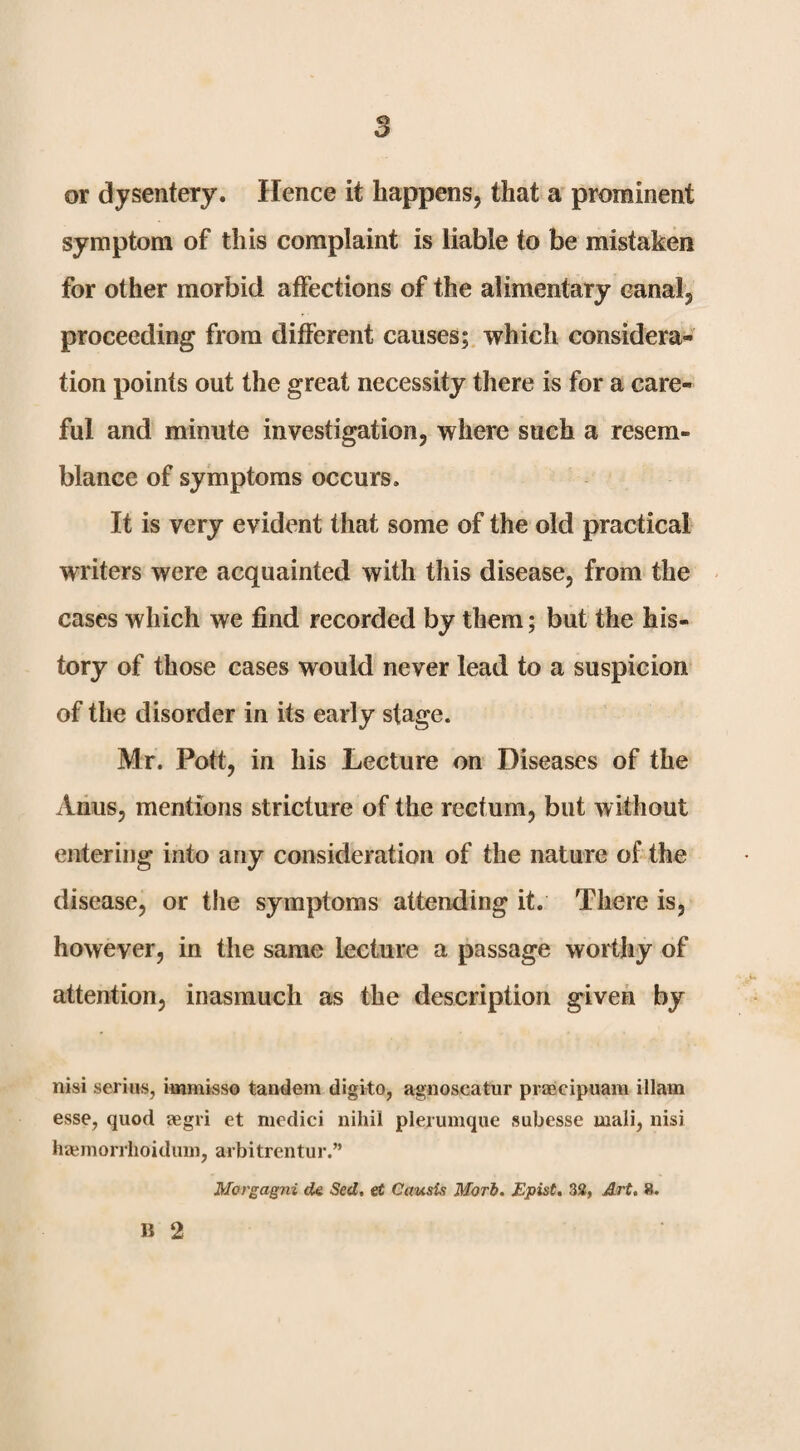 or dysentery. Hence it happens, that a prominent symptom of this complaint is liable to be mistaken for other morbid affections of the alimentary canal, proceeding from different causes;, which considera¬ tion points out the great necessity there is for a care¬ ful and minute investigation, where such a resem¬ blance of symptoms occurs. It is very evident that some of the old practical writers were acquainted with this disease, from the cases which we find recorded by them; but the his¬ tory of those cases would never lead to a suspicion of the disorder in its early stage. Mr. Pott, in his Lecture on Diseases of the Anus, mentions stricture of the rectum, but without entering into any consideration of the nature of the disease, or the symptoms attending it. There is, however, in the same lecture a passage worthy of attention, inasmuch as the description given by nisi serins, immisso tandem digito, agnoscatur praecipuara illam esse, quod eegri et medici nihil plerumque subesse mali, nisi ha;morrhoidiim, arbitrentur.” Morgagni cU Sed, eC Causis Mori. Epist. 33, Art. 8. B 2