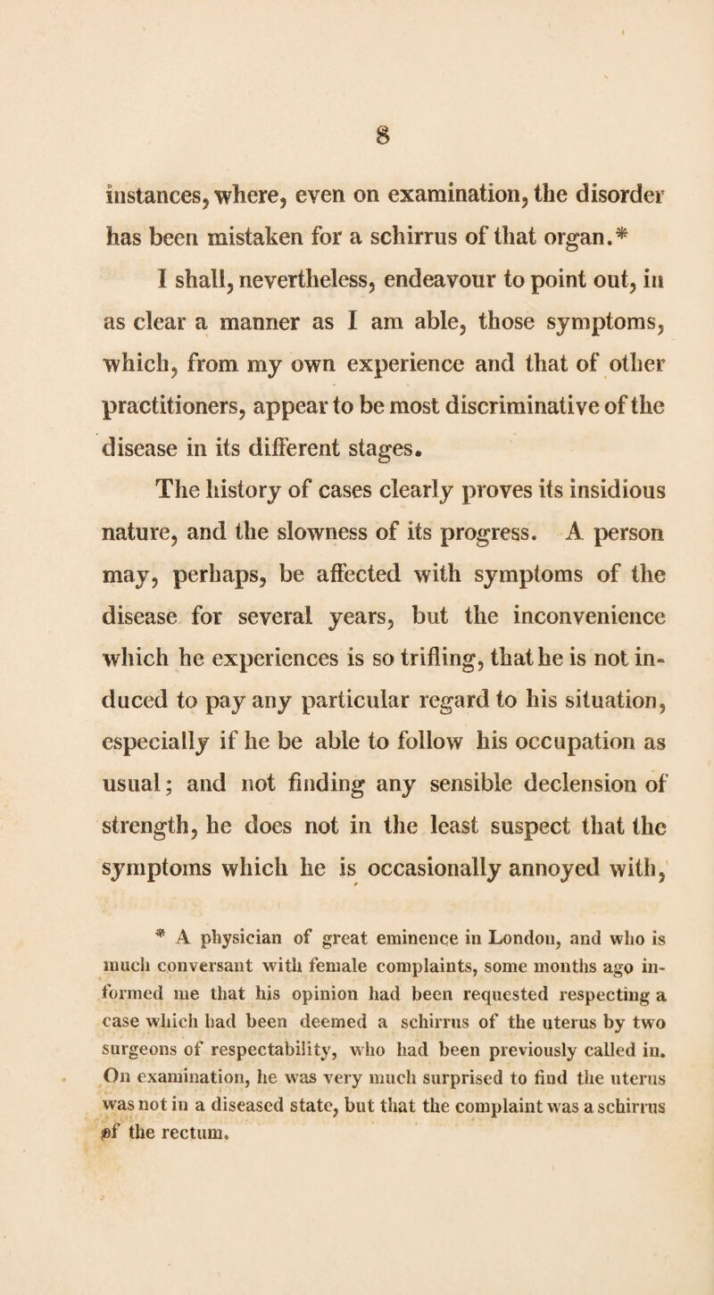 instances, where, even on examination, the disorder has been mistaken for a schirrus of that organ.^ I shall, nevertheless, endeavour to point out, in as clear a manner as I am able, those symptoms, which, from my own experience and that of other practitioners, appear to be most discriminative of the disease in its different stages. The history of cases clearly proves its insidious nature, and the slowness of its progress. A person may, perhaps, be affected with symptoms of the disease for several years, but the inconvenience which he experiences is so trifling, that he is not in¬ duced to pay any particular regard to his situation, especially if he be able to follow his occupation as usual; and not finding any sensible declension of strength, he does not in the least suspect that the symptoms which he is occasionally annoyed with. * A physician of great eminence in London, and who is much conversant with female complaints, some months ago in¬ formed me that his opinion had been requested respecting a case which had been deemed a schirrus of the uterus by two surgeons of respectability, who had been previously called in. On examination, he was very much surprised to find the uterus was not in a diseased state, but that the complaint was a schirrus fif the rectum.