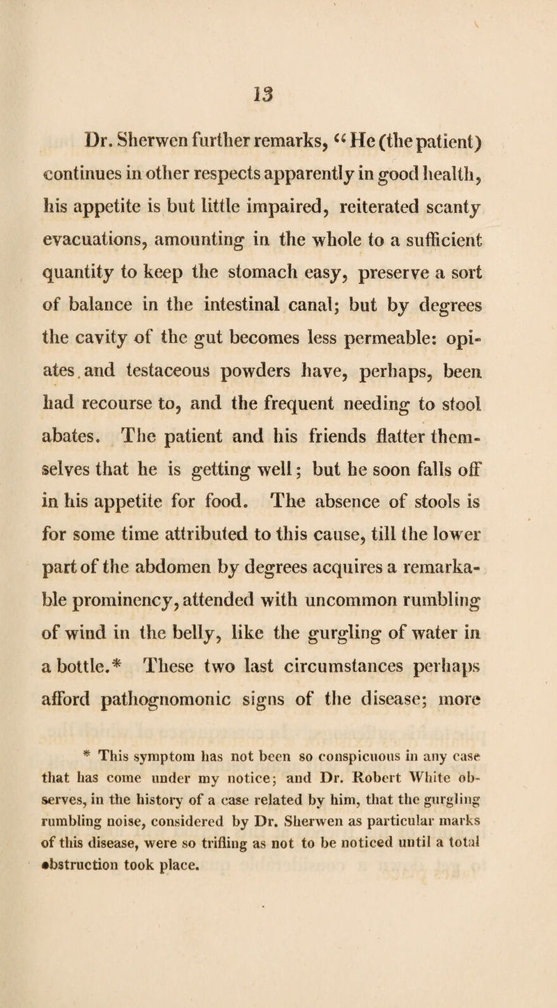 V 13 Dr. Sherwen further remarks, He (the patient) continues in other respects apparently in good health, his appetite is but little impaired, reiterated scanty evacuations, amounting in the whole to a sufficient quantity to keep the stomach easy, preserve a sort of balance in the intestinal canal; but by degrees the cavity of the gut becomes less permeable: opi« ates.and testaceous powders have, perhaps, been had recourse to, and the frequent needing to stool abates. The patient and his friends flatter them» selves that he is getting well; but he soon falls off in his appetite for food. The absence of stools is for some time attributed to this cause, till the lower part of the abdomen by degrees acquires a remarka¬ ble prominency, attended with uncommon rumbling of wind in the belly, like the gurgling of water in a bottle.* These two last circumstances perhaps afford pathognomonic signs of the disease; more * This symptom has not been so conspicuous in any case tliat has come under my notice; and Dr. Robert White ob¬ serves, in the history of a case related by him, that the gurgling rumbling noise, considered by Dr. Sherwen as particular marks of this disease, were so trifling as not to be noticed until a total •bstruction took place.