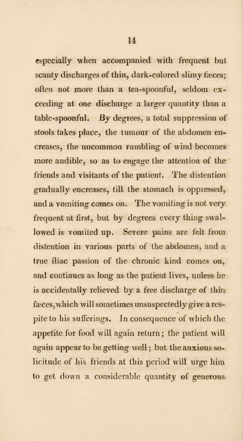 especially when accompanied with frequent but scanty discharges of thin, dark-colored slimy faeces; often not more than a tea-spoonful, seldom ex¬ ceeding at one discharge a larger quantity than a table-spoonful. By degrees, a total suppression of stools takes place, the tumour of the abdomen en- creases, the uncommon rumbling of wind becomes more audible, so as to engage the attention of the friends and visitants of the patient. The distention gradually encreases, till the stomach is oppressed, and a vomiting comes on. The vomiting is not very frequent at first, but by degrees every thing swal¬ lowed is vomited up. Severe pains are felt from distention in various parts of the abdomen, and a true iliac passion of the chronic kind comes on, and continues as long as the patient lives, unless he is accidentally relieved by a free discharge of thin fagees,which will sometimes unsuspectedly give a res¬ pite to his sufferings. In consequence of which the appetite for food will again return; the patient will again appear to be getting well; but the anxious so¬ licitude of his friends at this period will urge him to get down a considerable quantity of generous