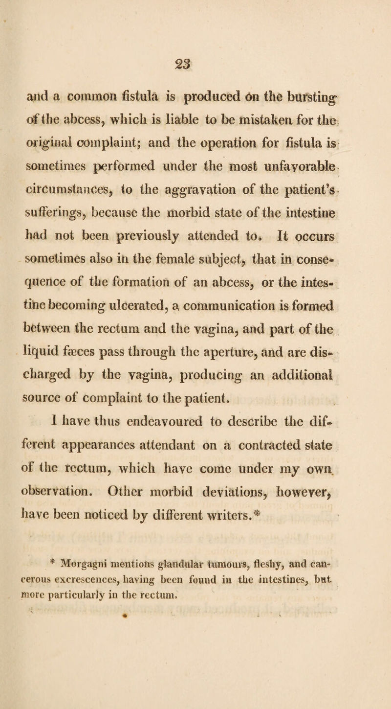 S3 and a common fistula is produced On the bursting’ erf the abcess, which is liable to be mistaken for the. original oomplaint; and the operation for fistula is sometimes performed under the most unfavorable circumstances, to the aggravation of the patient’s - sufferings, because the morbid state of the intestine had not been previously attended to. It occurs sometimes also in the female subject, that in conse¬ quence of the formation of an abcess, or the intes¬ tine becoming ulcerated, a communication is formed between the rectum and the vagina, and part of the liquid faeces pass through the aperture, and are dis¬ charged by the vagina, producing an additional source of complaint to the patient. 1 have thus endeavoured to describe the dif¬ ferent appearances attendant on a contracted state of the rectum, which have come under my own observation. Other morbid deviations, however, have been noticed by difi'erent writers.^ * Morgagni mentions glandular tumours, fleshy, and can¬ cerous excrescences, having been found in the intestines, but more particularly in the rectum.
